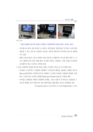 최신 ICT 동향
정보통신산업진흥원
39
- 미러링크의 최신 사양 버전인 1.1 에서는 위치정보를 차량 탑재 기기에서 스마트폰에
제공할 수 있는 API 를 규정하고 있으며, 자동차 메이커가 독자적인 API 를 제공할
수도 있음
- MWC 2014 에서는 폴크스바겐이 관련 데모를 전시했는데, 속도와 엔진 회전 수, 시
프트 레버의 위치 등을 차량 탑재 기기에서 앱으로 전송하고, 이를 토대로 운전자의
능숙함이나 에코 드라이브 여부를 판정
○ CCC 관계자의 설명에 따르면 2015 년에는 미러링크 버전 1.2 가 공개될 전망
- 미러링크 1.2 에서는 무선랜을 이용해서 스마트폰의 화면을 전송하는 방법인 ‘Wi-Fi
Miracast(와이파이 미러캐스트)’를 지원하는 것 외에, USB 를 사용하여 화면을 전송
하는 고속의 통신 규격인 ‘HSML(High Speed Media Link)’를 지원할 계획
- 미러링크 플랫폼은 애플의 카플레이 플랫폼, 그리고 GM 이 독자적으로 운영중인 스
마트카 플랫폼 등과 경쟁 혹은 상호 벤치마킹을 통해 빠른 속도로 발전해갈 전망
(Computerworld, 3. 5 & ITPro, 3. 12 & Digital Daily, 3. 16.)
<자료>: ITPro
(그림 3) MWC 2014 에 선보인 미러링크 시연(왼쪽부터 폴크스바겐, 도요타, 혼다)
 