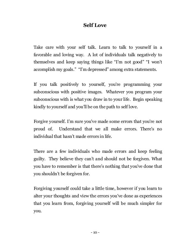 - 10 -
Self Love
Take care with your self talk. Learn to talk to yourself in a
favorable and loving way. A lot of individuals talk negatively to
themselves and keep saying things like “I’m not good” “I won't
accomplish my goals.” “I’m depressed” among extra statements.
If you talk positively to yourself, you're programming your
subconscious with positive images. Whatever you program your
subconscious with is what you draw in to your life. Begin speaking
kindly to yourself and you'll be on the path to self love.
Forgive yourself. I’m sure you've made some errors that you're not
proud of. Understand that we all make errors. There's no
individual that hasn’t made errors in life.
There are a few individuals who made errors and keep feeling
guilty. They believe they can’t and should not be forgiven. What
you have to remember is that there's nothing that you've done that
you shouldn’t be forgiven for.
Forgiving yourself could take a little time, however if you learn to
alter your thoughts and view the errors you've done as experiences
that you learn from, forgiving yourself will be much simpler for
you.
 