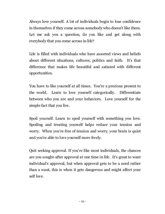 - 11 -
Always love yourself. A lot of individuals begin to lose confidence
in themselves if they come across somebody who doesn’t like them.
Let me ask you a question, do you like and get along with
everybody that you come across in life?
Life is filled with individuals who have assorted views and beliefs
about different situations, cultures, politics and faith. It's that
difference that makes life beautiful and satiated with different
opportunities.
You have to like yourself at all times. You're a precious present to
the world. Learn to love yourself categorically. Differentiate
between who you are and your behaviors. Love yourself for the
simple fact that you live.
Spoil yourself. Learn to spoil yourself with something you love.
Spoiling and treating yourself helps reduce your tension and
worry. When you're free of tension and worry, your brain is quiet
and you're able to love yourself more freely.
Quit seeking approval. If you're like most individuals, the chances
are you sought-after approval at one time in life. It's great to want
individual’s approval, but when approval gets to be a need rather
than a want, this is when it gets dangerous and might affect your
self love.
 