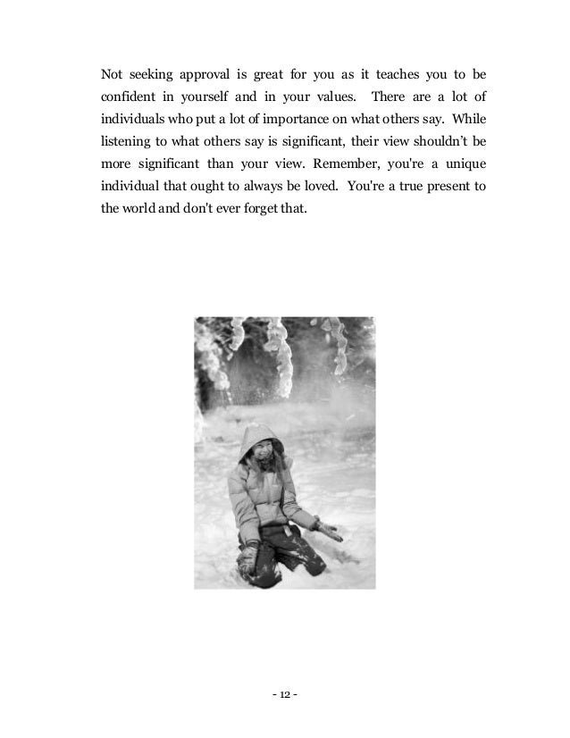 - 12 -
Not seeking approval is great for you as it teaches you to be
confident in yourself and in your values. There are a lot of
individuals who put a lot of importance on what others say. While
listening to what others say is significant, their view shouldn’t be
more significant than your view. Remember, you're a unique
individual that ought to always be loved. You're a true present to
the world and don't ever forget that.
 