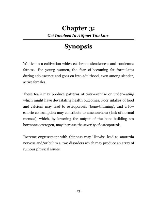 - 13 -
Chapter 3:
Get Involved In A Sport You Love
Synopsis
We live in a cultivation which celebrates slenderness and condemns
fatness. For young women, the fear of-becoming fat formulates
during adolescence and goes on into adulthood, even among slender,
active females.
These fears may produce patterns of over-exercise or under-eating
which might have devastating health outcomes. Poor intakes of food
and calcium may lead to osteoporosis (bone-thinning), and a low
calorie consumption may contribute to amenorrhoea (lack of normal
menses), which, by lowering the output of the bone-building sex
hormone oestrogen, may increase the severity of osteoporosis.
Extreme engrossment with thinness may likewise lead to anorexia
nervosa and/or bulimia, two disorders which may produce an array of
ruinous physical issues.
 