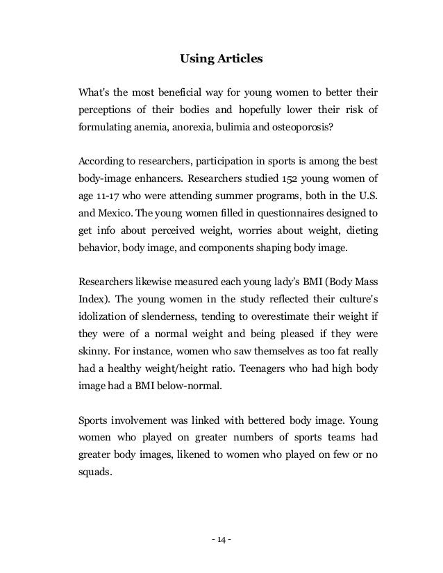 - 14 -
Using Articles
What's the most beneficial way for young women to better their
perceptions of their bodies and hopefully lower their risk of
formulating anemia, anorexia, bulimia and osteoporosis?
According to researchers, participation in sports is among the best
body-image enhancers. Researchers studied 152 young women of
age 11-17 who were attending summer programs, both in the U.S.
and Mexico. The young women filled in questionnaires designed to
get info about perceived weight, worries about weight, dieting
behavior, body image, and components shaping body image.
Researchers likewise measured each young lady’s BMI (Body Mass
Index). The young women in the study reflected their culture's
idolization of slenderness, tending to overestimate their weight if
they were of a normal weight and being pleased if they were
skinny. For instance, women who saw themselves as too fat really
had a healthy weight/height ratio. Teenagers who had high body
image had a BMI below-normal.
Sports involvement was linked with bettered body image. Young
women who played on greater numbers of sports teams had
greater body images, likened to women who played on few or no
squads.
 