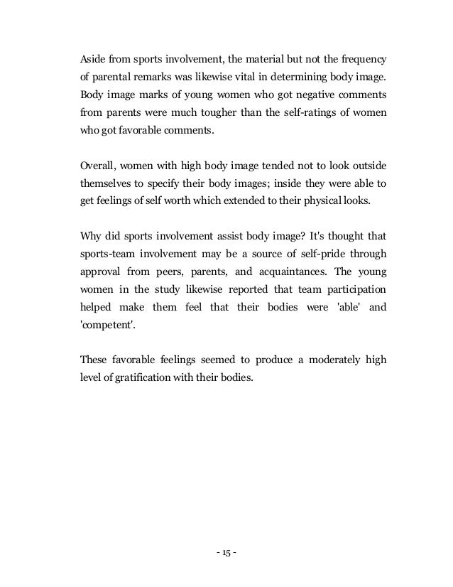 - 15 -
Aside from sports involvement, the material but not the frequency
of parental remarks was likewise vital in determining body image.
Body image marks of young women who got negative comments
from parents were much tougher than the self-ratings of women
who got favorable comments.
Overall, women with high body image tended not to look outside
themselves to specify their body images; inside they were able to
get feelings of self worth which extended to their physical looks.
Why did sports involvement assist body image? It's thought that
sports-team involvement may be a source of self-pride through
approval from peers, parents, and acquaintances. The young
women in the study likewise reported that team participation
helped make them feel that their bodies were 'able' and
'competent'.
These favorable feelings seemed to produce a moderately high
level of gratification with their bodies.
 
