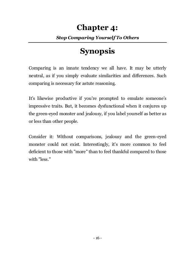 - 16 -
Chapter 4:
Stop Comparing Yourself To Others
Synopsis
Comparing is an innate tendency we all have. It may be utterly
neutral, as if you simply evaluate similarities and differences. Such
comparing is necessary for astute reasoning.
It's likewise productive if you're prompted to emulate someone’s
impressive traits. But, it becomes dysfunctional when it conjures up
the green-eyed monster and jealousy, if you label yourself as better as
or less than other people.
Consider it: Without comparisons, jealousy and the green-eyed
monster could not exist. Interestingly, it's more common to feel
deficient to those with "more" than to feel thankful compared to those
with "less."
 