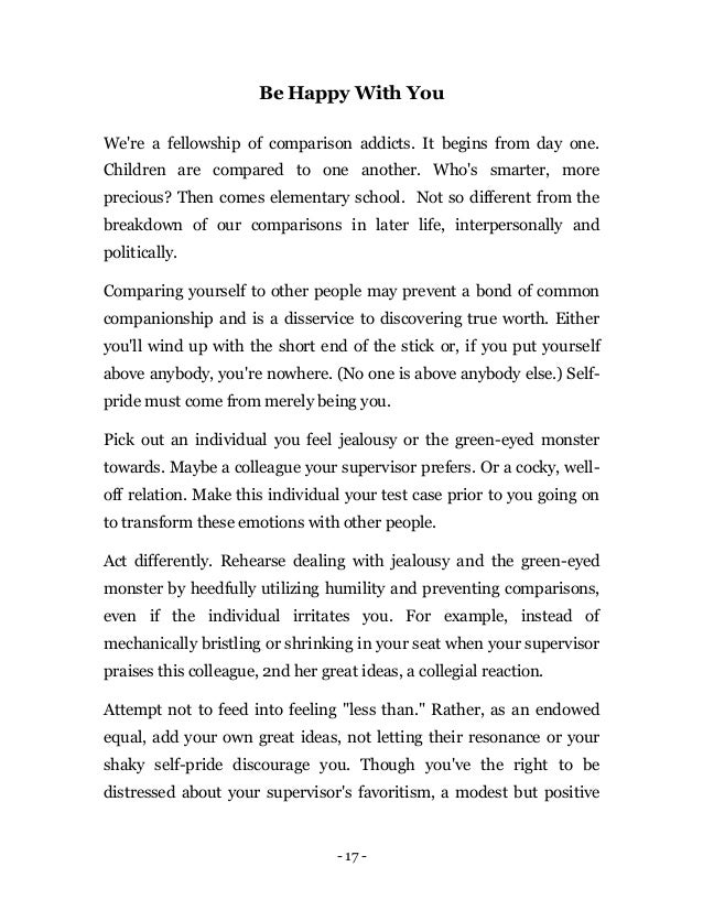 - 17 -
Be Happy With You
We're a fellowship of comparison addicts. It begins from day one.
Children are compared to one another. Who's smarter, more
precious? Then comes elementary school. Not so different from the
breakdown of our comparisons in later life, interpersonally and
politically.
Comparing yourself to other people may prevent a bond of common
companionship and is a disservice to discovering true worth. Either
you'll wind up with the short end of the stick or, if you put yourself
above anybody, you're nowhere. (No one is above anybody else.) Self-
pride must come from merely being you.
Pick out an individual you feel jealousy or the green-eyed monster
towards. Maybe a colleague your supervisor prefers. Or a cocky, well-
off relation. Make this individual your test case prior to you going on
to transform these emotions with other people.
Act differently. Rehearse dealing with jealousy and the green-eyed
monster by heedfully utilizing humility and preventing comparisons,
even if the individual irritates you. For example, instead of
mechanically bristling or shrinking in your seat when your supervisor
praises this colleague, 2nd her great ideas, a collegial reaction.
Attempt not to feed into feeling "less than." Rather, as an endowed
equal, add your own great ideas, not letting their resonance or your
shaky self-pride discourage you. Though you've the right to be
distressed about your supervisor's favoritism, a modest but positive
 