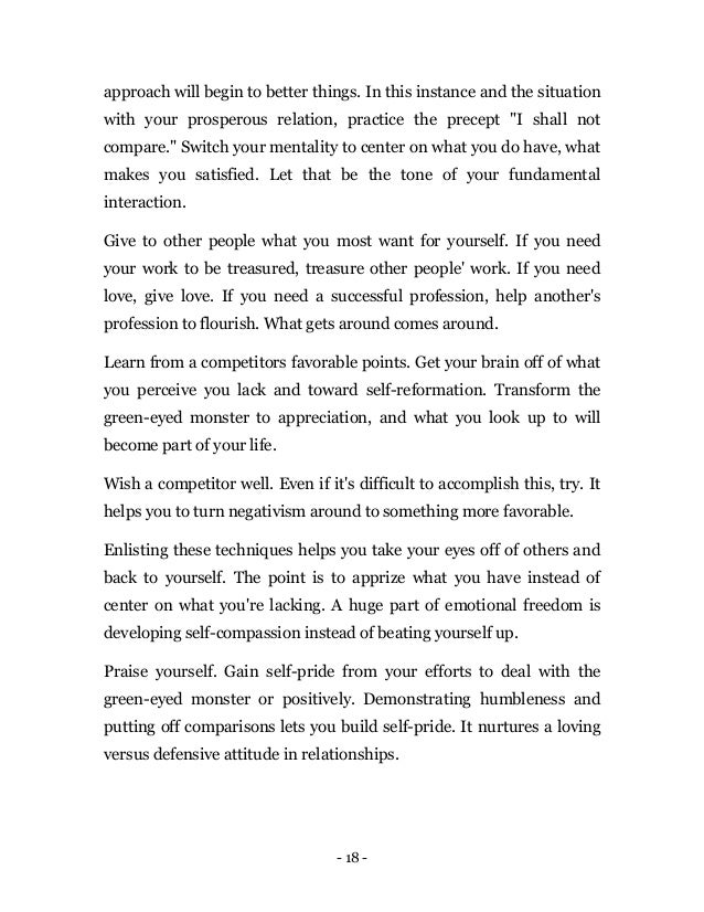 - 18 -
approach will begin to better things. In this instance and the situation
with your prosperous relation, practice the precept "I shall not
compare." Switch your mentality to center on what you do have, what
makes you satisfied. Let that be the tone of your fundamental
interaction.
Give to other people what you most want for yourself. If you need
your work to be treasured, treasure other people' work. If you need
love, give love. If you need a successful profession, help another's
profession to flourish. What gets around comes around.
Learn from a competitors favorable points. Get your brain off of what
you perceive you lack and toward self-reformation. Transform the
green-eyed monster to appreciation, and what you look up to will
become part of your life.
Wish a competitor well. Even if it's difficult to accomplish this, try. It
helps you to turn negativism around to something more favorable.
Enlisting these techniques helps you take your eyes off of others and
back to yourself. The point is to apprize what you have instead of
center on what you're lacking. A huge part of emotional freedom is
developing self-compassion instead of beating yourself up.
Praise yourself. Gain self-pride from your efforts to deal with the
green-eyed monster or positively. Demonstrating humbleness and
putting off comparisons lets you build self-pride. It nurtures a loving
versus defensive attitude in relationships.
 