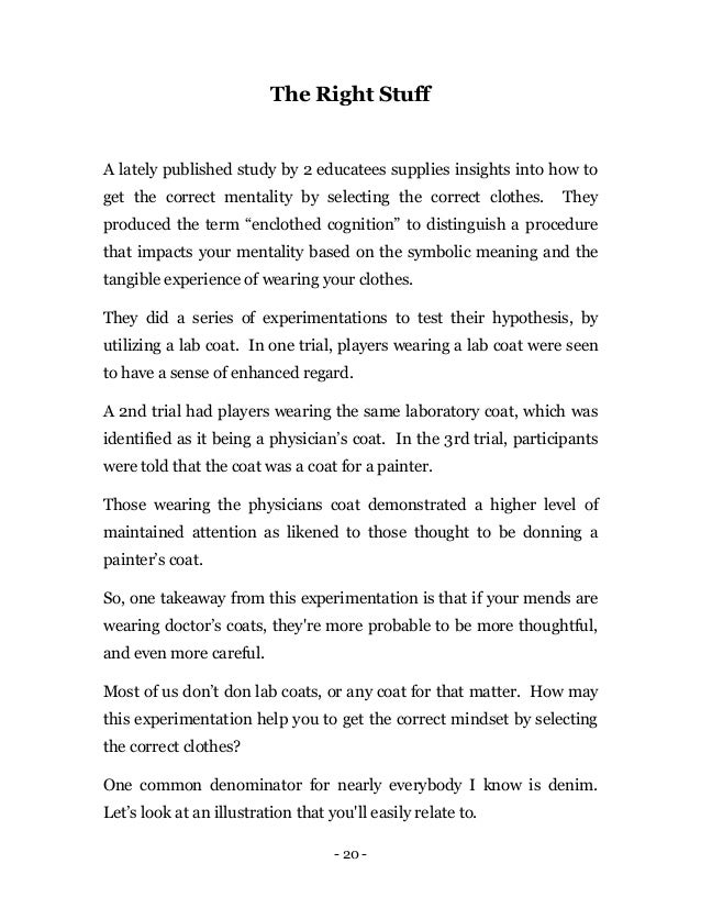 - 20 -
The Right Stuff
A lately published study by 2 educatees supplies insights into how to
get the correct mentality by selecting the correct clothes. They
produced the term “enclothed cognition” to distinguish a procedure
that impacts your mentality based on the symbolic meaning and the
tangible experience of wearing your clothes.
They did a series of experimentations to test their hypothesis, by
utilizing a lab coat. In one trial, players wearing a lab coat were seen
to have a sense of enhanced regard.
A 2nd trial had players wearing the same laboratory coat, which was
identified as it being a physician’s coat. In the 3rd trial, participants
were told that the coat was a coat for a painter.
Those wearing the physicians coat demonstrated a higher level of
maintained attention as likened to those thought to be donning a
painter’s coat.
So, one takeaway from this experimentation is that if your mends are
wearing doctor’s coats, they're more probable to be more thoughtful,
and even more careful.
Most of us don’t don lab coats, or any coat for that matter. How may
this experimentation help you to get the correct mindset by selecting
the correct clothes?
One common denominator for nearly everybody I know is denim.
Let’s look at an illustration that you'll easily relate to.
 