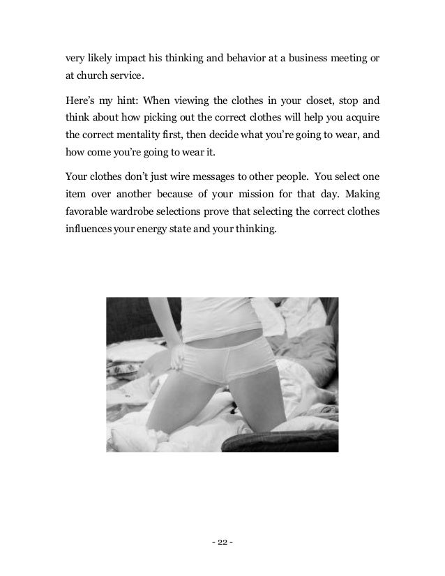 - 22 -
very likely impact his thinking and behavior at a business meeting or
at church service.
Here’s my hint: When viewing the clothes in your closet, stop and
think about how picking out the correct clothes will help you acquire
the correct mentality first, then decide what you’re going to wear, and
how come you’re going to wear it.
Your clothes don’t just wire messages to other people. You select one
item over another because of your mission for that day. Making
favorable wardrobe selections prove that selecting the correct clothes
influences your energy state and your thinking.
 