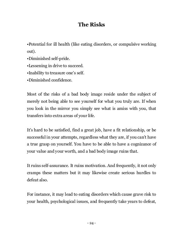 - 24 -
The Risks
•Potential for ill health (like eating disorders, or compulsive working
out).
•Diminished self-pride.
•Lessening in drive to succeed.
•Inability to treasure one’s self.
•Diminished confidence.
Most of the risks of a bad body image reside under the subject of
merely not being able to see yourself for what you truly are. If when
you look in the mirror you simply see what is amiss with you, that
transfers into extra areas of your life.
It's hard to be satisfied, find a great job, have a fit relationship, or be
successful in your attempts, regardless what they are, if you can’t have
a true grasp on yourself. You have to be able to have a cognizance of
your value and your worth, and a bad body image ruins that.
It ruins self-assurance. It ruins motivation. And frequently, it not only
cramps these matters but it may likewise create serious hurdles to
defeat also.
For instance, it may lead to eating disorders which cause grave risk to
your health, psychological issues, and frequently take years to defeat,
 