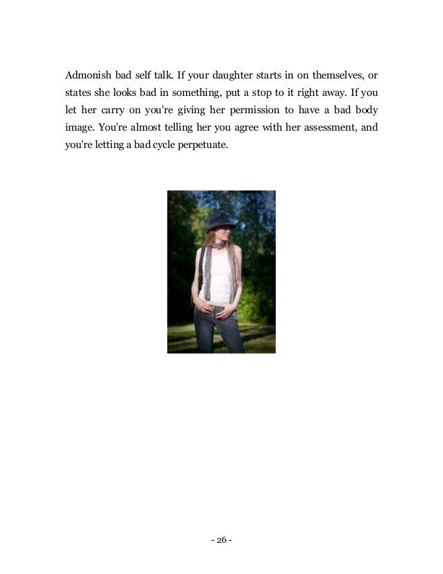 - 26 -
Admonish bad self talk. If your daughter starts in on themselves, or
states she looks bad in something, put a stop to it right away. If you
let her carry on you're giving her permission to have a bad body
image. You're almost telling her you agree with her assessment, and
you're letting a bad cycle perpetuate.
 