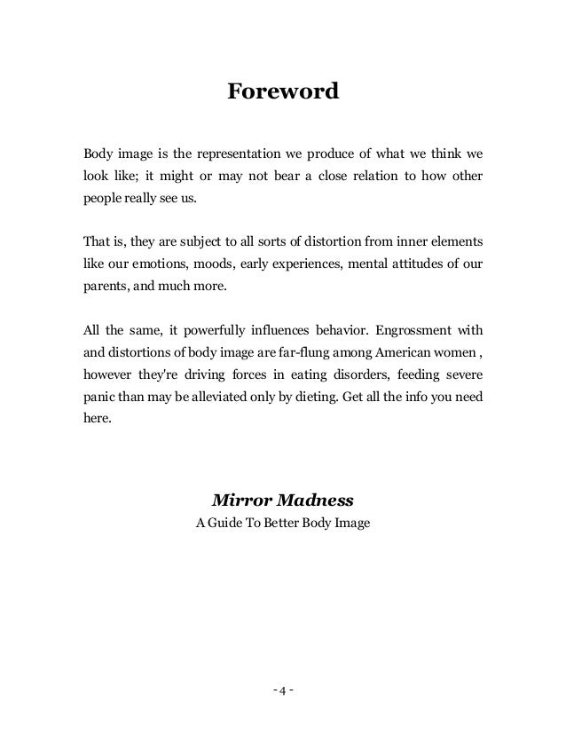 - 4 -
Foreword
Body image is the representation we produce of what we think we
look like; it might or may not bear a close relation to how other
people really see us.
That is, they are subject to all sorts of distortion from inner elements
like our emotions, moods, early experiences, mental attitudes of our
parents, and much more.
All the same, it powerfully influences behavior. Engrossment with
and distortions of body image are far-flung among American women ,
however they're driving forces in eating disorders, feeding severe
panic than may be alleviated only by dieting. Get all the info you need
here.
Mirror Madness
A Guide To Better Body Image
 