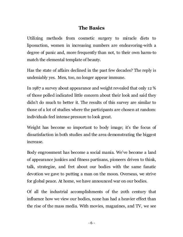- 6 -
The Basics
Utilizing methods from cosmetic surgery to miracle diets to
liposuction, women in increasing numbers are endeavoring-with a
degree of panic and, more frequently than not, to their own harm-to
match the elemental template of beauty.
Has the state of affairs declined in the past few decades? The reply is
undeniably yes. Men, too, no longer appear immune.
In 1987 a survey about appearance and weight revealed that only 12 %
of those polled indicated little concern about their look and said they
didn't do much to better it. The results of this survey are similar to
those of a lot of studies where the participants are chosen at random:
individuals feel intense pressure to look great.
Weight has become so important to body image; it's the focus of
dissatisfaction in both studies and the area demonstrating the biggest
increase.
Body engrossment has become a social mania. We've become a land
of appearance junkies and fitness partisans, pioneers driven to think,
talk, strategize, and fret about our bodies with the same fanatic
devotion we gave to putting a man on the moon. Overseas, we strive
for global peace. At home, we have announced war on our bodies.
Of all the industrial accomplishments of the 20th century that
influence how we view our bodies, none has had a heavier effect than
the rise of the mass media. With movies, magazines, and TV, we see
 