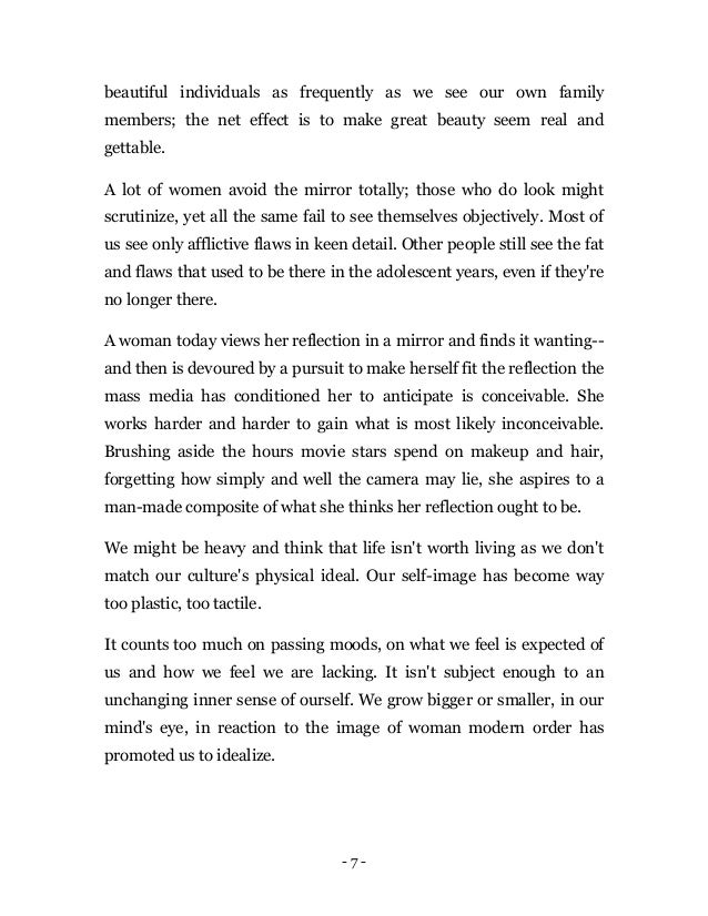 - 7 -
beautiful individuals as frequently as we see our own family
members; the net effect is to make great beauty seem real and
gettable.
A lot of women avoid the mirror totally; those who do look might
scrutinize, yet all the same fail to see themselves objectively. Most of
us see only afflictive flaws in keen detail. Other people still see the fat
and flaws that used to be there in the adolescent years, even if they're
no longer there.
A woman today views her reflection in a mirror and finds it wanting--
and then is devoured by a pursuit to make herself fit the reflection the
mass media has conditioned her to anticipate is conceivable. She
works harder and harder to gain what is most likely inconceivable.
Brushing aside the hours movie stars spend on makeup and hair,
forgetting how simply and well the camera may lie, she aspires to a
man-made composite of what she thinks her reflection ought to be.
We might be heavy and think that life isn't worth living as we don't
match our culture's physical ideal. Our self-image has become way
too plastic, too tactile.
It counts too much on passing moods, on what we feel is expected of
us and how we feel we are lacking. It isn't subject enough to an
unchanging inner sense of ourself. We grow bigger or smaller, in our
mind's eye, in reaction to the image of woman modern order has
promoted us to idealize.
 