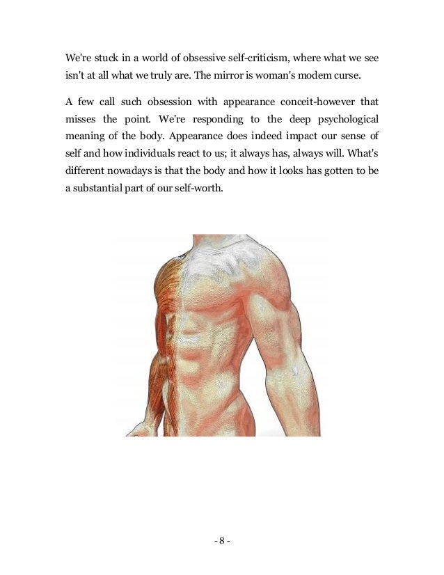 - 8 -
We're stuck in a world of obsessive self-criticism, where what we see
isn't at all what we truly are. The mirror is woman's modem curse.
A few call such obsession with appearance conceit-however that
misses the point. We're responding to the deep psychological
meaning of the body. Appearance does indeed impact our sense of
self and how individuals react to us; it always has, always will. What's
different nowadays is that the body and how it looks has gotten to be
a substantial part of our self-worth.
 