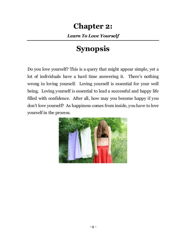 - 9 -
Chapter 2:
Learn To Love Yourself
Synopsis
Do you love yourself? This is a query that might appear simple, yet a
lot of individuals have a hard time answering it. There's nothing
wrong in loving yourself. Loving yourself is essential for your well
being. Loving yourself is essential to lead a successful and happy life
filled with confidence. After all, how may you become happy if you
don’t love yourself? As happiness comes from inside, you have to love
yourself in the process.
 