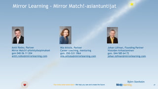Mirror Learning - Mirror Match!-asiantuntijat




Antti Rotko, Partner                        Mia Aittola, Partner                                       Johan Löfman, Founding Partner
Mirror Match!-yhteistyösopimukset           Career coaching, mentoring                                 Visioiden kirkastaminen
gsm 040-56 11 204                           gsm. 050-531 1964                                          gsm. 044-585 64 72
antti.rotko@mirrorlearning.com              mia.aittola@mirrorlearning.com                             johan.lofman@mirrorlearning.com




                                                                                                                       Björn Stenholm
                                    You know what works best - We help you see and create the future                                     29
 