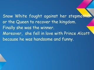 Snow White fought against her stepmother
or the Queen to recover the kingdom.
Finally she was the winner.
Moreover, she fell in love with Prince Alcott
because he was handsome and funny.
 