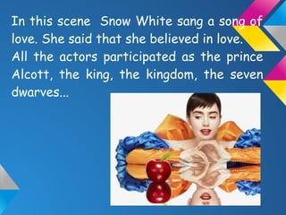 In this scene Snow White sang a song of
love. She said that she believed in love.
All the actors participated as the prince
Alcott, the king, the kingdom, the seven
dwarves...
 