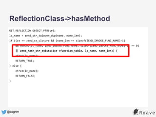 @asgrim
GET_REFLECTION_OBJECT_PTR(ce);
lc_name = zend_str_tolower_dup(name, name_len);
if ((ce == zend_ce_closure && (name_len == sizeof(ZEND_INVOKE_FUNC_NAME)-1)
&& memcmp(lc_name, ZEND_INVOKE_FUNC_NAME, sizeof(ZEND_INVOKE_FUNC_NAME)-1) == 0)
|| zend_hash_str_exists(&ce->function_table, lc_name, name_len)) {
efree(lc_name);
RETURN_TRUE;
} else {
efree(lc_name);
RETURN_FALSE;
}
ReflectionClass->hasMethod
 