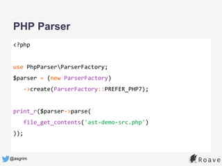 @asgrim
PHP Parser
<?php
use PhpParserParserFactory;
$parser = (new ParserFactory)
->create(ParserFactory::PREFER_PHP7);
print_r($parser->parse(
file_get_contents('ast-demo-src.php')
));
 