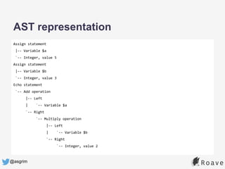 @asgrim
AST representation
Assign statement
|-- Variable $a
`-- Integer, value 5
Assign statement
|-- Variable $b
`-- Integer, value 3
Echo statement
`-- Add operation
|-- Left
| `-- Variable $a
`-- Right
`-- Multiply operation
|-- Left
| `-- Variable $b
`-- Right
`-- Integer, value 2
 