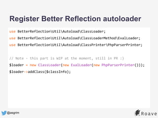 @asgrim
Register Better Reflection autoloader
use BetterReflectionUtilAutoloadClassLoader;
use BetterReflectionUtilAutoloadClassLoaderMethodEvalLoader;
use BetterReflectionUtilAutoloadClassPrinterPhpParserPrinter;
// Note - this part is WIP at the moment, still in PR :)
$loader = new ClassLoader(new EvalLoader(new PhpParserPrinter()));
$loader->addClass($classInfo);
 