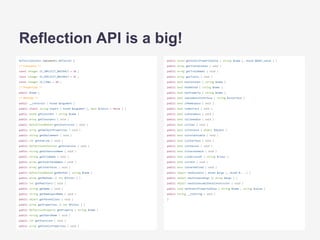 ReflectionClass implements Reflector {
/* Constants */
const integer IS_IMPLICIT_ABSTRACT = 16 ;
const integer IS_EXPLICIT_ABSTRACT = 32 ;
const integer IS_FINAL = 64 ;
/* Properties */
public $name ;
/* Methods */
public __construct ( mixed $argument )
public static string export ( mixed $argument [, bool $return = false ] )
public mixed getConstant ( string $name )
public array getConstants ( void )
public ReflectionMethod getConstructor ( void )
public array getDefaultProperties ( void )
public string getDocComment ( void )
public int getEndLine ( void )
public ReflectionExtension getExtension ( void )
public string getExtensionName ( void )
public string getFileName ( void )
public array getInterfaceNames ( void )
public array getInterfaces ( void )
public ReflectionMethod getMethod ( string $name )
public array getMethods ([ int $filter ] )
public int getModifiers ( void )
public string getName ( void )
public string getNamespaceName ( void )
public object getParentClass ( void )
public array getProperties ([ int $filter ] )
public ReflectionProperty getProperty ( string $name )
public string getShortName ( void )
public int getStartLine ( void )
public array getStaticProperties ( void )
Reflection API is a big!
public mixed getStaticPropertyValue ( string $name [, mixed &$def_value ] )
public array getTraitAliases ( void )
public array getTraitNames ( void )
public array getTraits ( void )
public bool hasConstant ( string $name )
public bool hasMethod ( string $name )
public bool hasProperty ( string $name )
public bool implementsInterface ( string $interface )
public bool inNamespace ( void )
public bool isAbstract ( void )
public bool isAnonymous ( void )
public bool isCloneable ( void )
public bool isFinal ( void )
public bool isInstance ( object $object )
public bool isInstantiable ( void )
public bool isInterface ( void )
public bool isInternal ( void )
public bool isIterateable ( void )
public bool isSubclassOf ( string $class )
public bool isTrait ( void )
public bool isUserDefined ( void )
public object newInstance ( mixed $args [, mixed $... ] )
public object newInstanceArgs ([ array $args ] )
public object newInstanceWithoutConstructor ( void )
public void setStaticPropertyValue ( string $name , string $value )
public string __toString ( void )
}
 