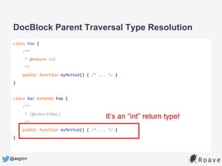 @asgrim
class Foo {
/**
* @return int
*/
public function myMethod() { /* ... */ }
}
class Bar extends Foo {
/**
* {@inheritDoc}
*/
public function myMethod() { /* ... */ }
}
DocBlock Parent Traversal Type Resolution
It’s an “int” return type!
 