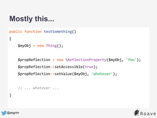 @asgrim
Mostly this...
public function testSomething()
{
$myObj = new Thing();
$propReflection = new ReflectionProperty($myObj, 'foo');
$propReflection->setAccessible(true);
$propReflection->setValue($myObj, 'whatever');
// ... whatever ...
}
 