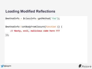 @asgrim
Loading Modified Reflections
$methodInfo = $classInfo->getMethod('foo');
$methodInfo->setBodyFromClosure(function () {
// Nasty, evil, malicious code here ???
});
 