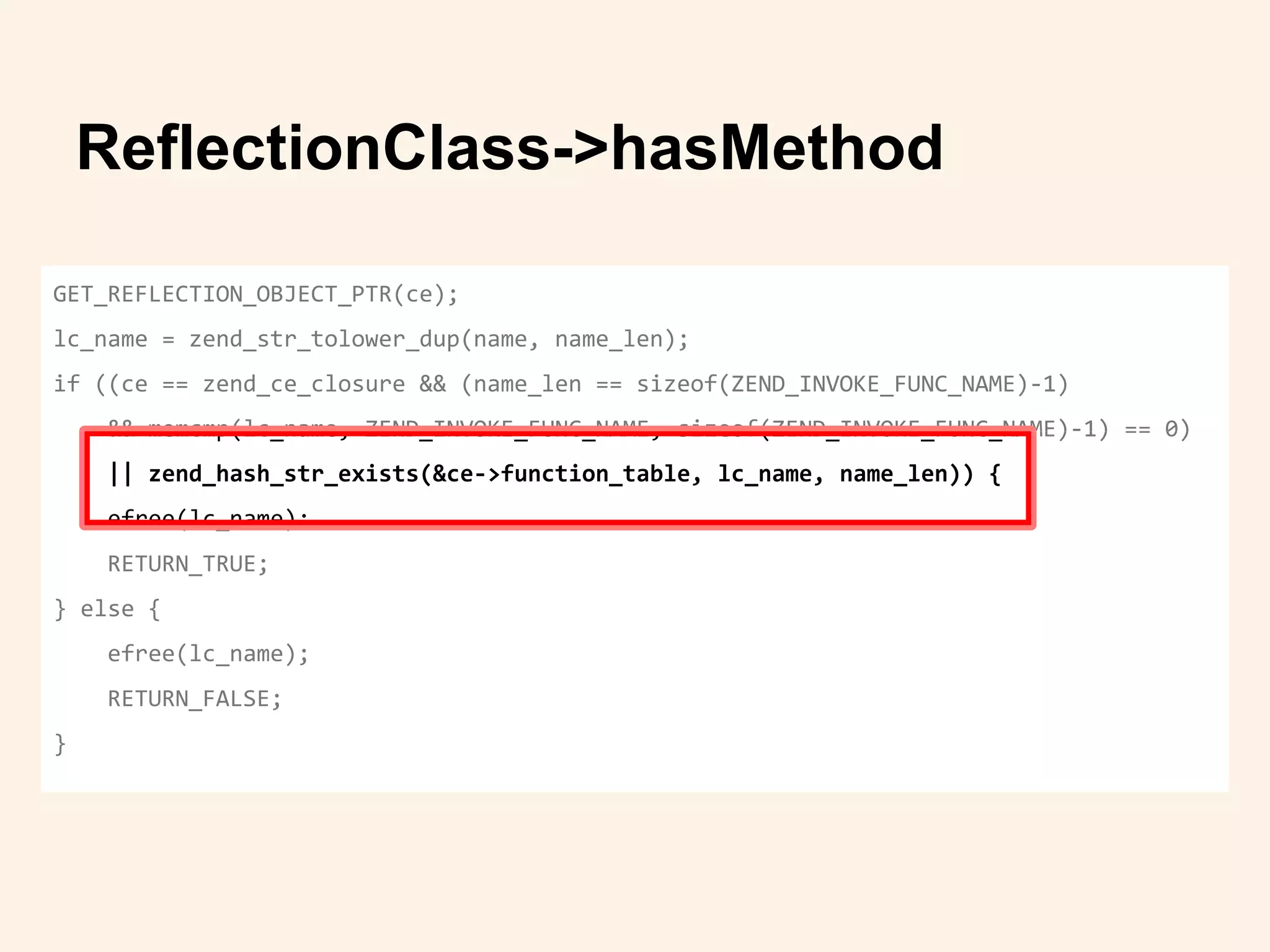 ReflectionClass->hasMethod
GET_REFLECTION_OBJECT_PTR(ce);
lc_name = zend_str_tolower_dup(name, name_len);
if ((ce == zend_ce_closure && (name_len == sizeof(ZEND_INVOKE_FUNC_NAME)-1)
&& memcmp(lc_name, ZEND_INVOKE_FUNC_NAME, sizeof(ZEND_INVOKE_FUNC_NAME)-1) == 0)
|| zend_hash_str_exists(&ce->function_table, lc_name, name_len)) {
efree(lc_name);
RETURN_TRUE;
} else {
efree(lc_name);
RETURN_FALSE;
}
 