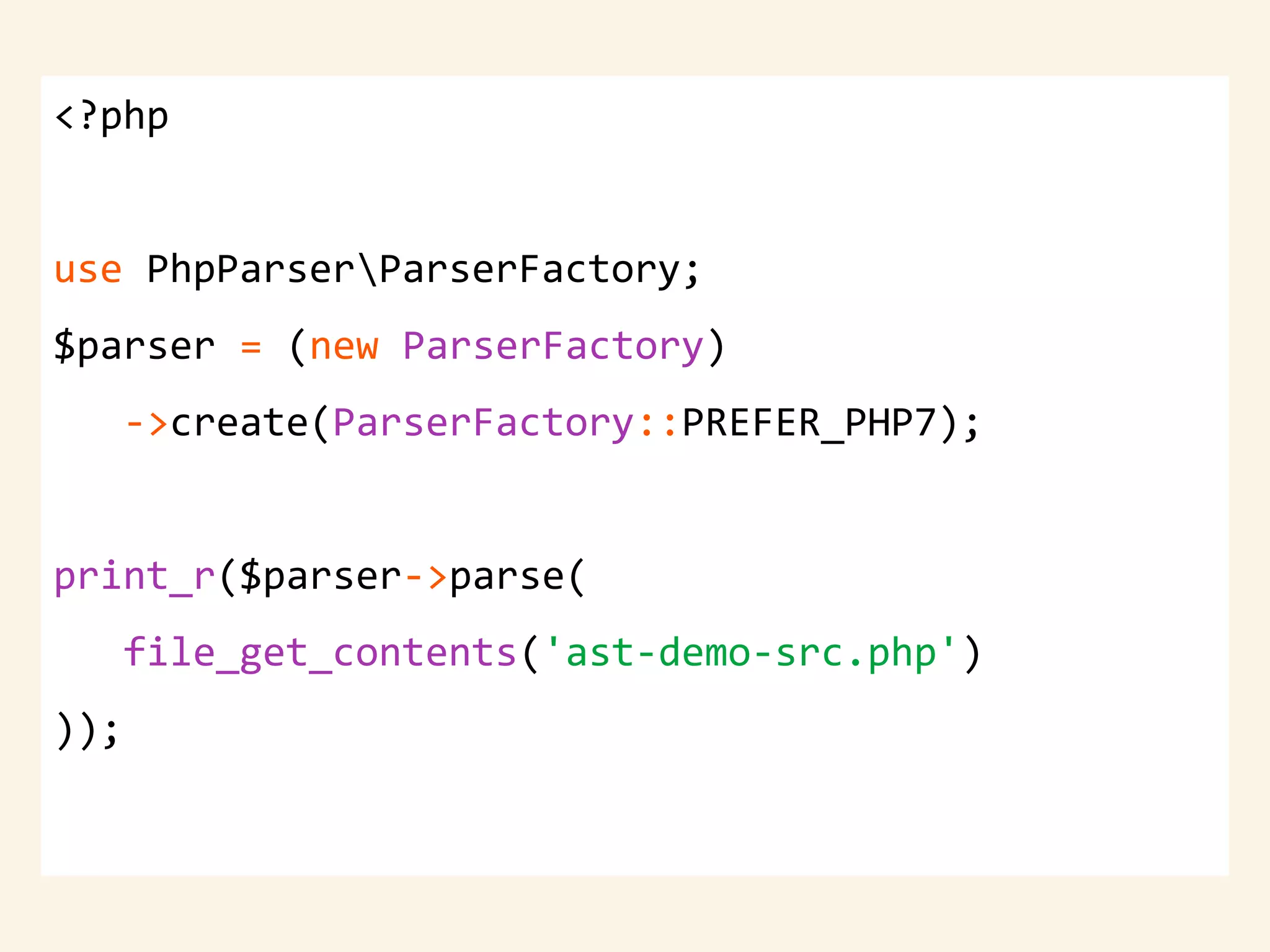 <?php
use PhpParserParserFactory;
$parser = (new ParserFactory)
->create(ParserFactory::PREFER_PHP7);
print_r($parser->parse(
file_get_contents('ast-demo-src.php')
));
 