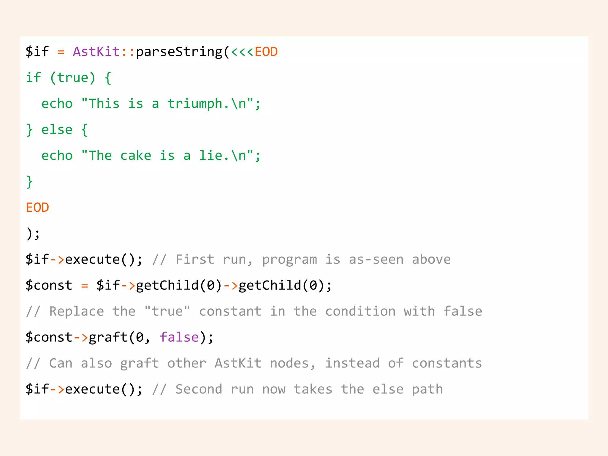 $if = AstKit::parseString(<<<EOD
if (true) {
echo "This is a triumph.n";
} else {
echo "The cake is a lie.n";
}
EOD
);
$if->execute(); // First run, program is as-seen above
$const = $if->getChild(0)->getChild(0);
// Replace the "true" constant in the condition with false
$const->graft(0, false);
// Can also graft other AstKit nodes, instead of constants
$if->execute(); // Second run now takes the else path
 