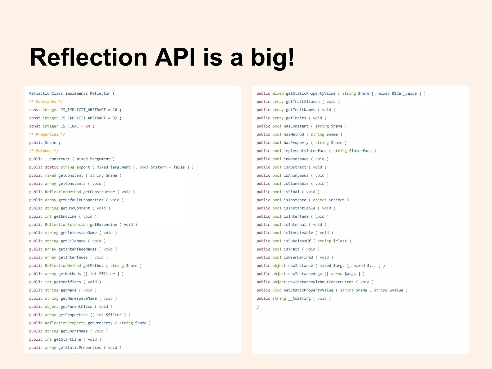 ReflectionClass implements Reflector {
/* Constants */
const integer IS_IMPLICIT_ABSTRACT = 16 ;
const integer IS_EXPLICIT_ABSTRACT = 32 ;
const integer IS_FINAL = 64 ;
/* Properties */
public $name ;
/* Methods */
public __construct ( mixed $argument )
public static string export ( mixed $argument [, bool $return = false ] )
public mixed getConstant ( string $name )
public array getConstants ( void )
public ReflectionMethod getConstructor ( void )
public array getDefaultProperties ( void )
public string getDocComment ( void )
public int getEndLine ( void )
public ReflectionExtension getExtension ( void )
public string getExtensionName ( void )
public string getFileName ( void )
public array getInterfaceNames ( void )
public array getInterfaces ( void )
public ReflectionMethod getMethod ( string $name )
public array getMethods ([ int $filter ] )
public int getModifiers ( void )
public string getName ( void )
public string getNamespaceName ( void )
public object getParentClass ( void )
public array getProperties ([ int $filter ] )
public ReflectionProperty getProperty ( string $name )
public string getShortName ( void )
public int getStartLine ( void )
public array getStaticProperties ( void )
Reflection API is a big!
public mixed getStaticPropertyValue ( string $name [, mixed &$def_value ] )
public array getTraitAliases ( void )
public array getTraitNames ( void )
public array getTraits ( void )
public bool hasConstant ( string $name )
public bool hasMethod ( string $name )
public bool hasProperty ( string $name )
public bool implementsInterface ( string $interface )
public bool inNamespace ( void )
public bool isAbstract ( void )
public bool isAnonymous ( void )
public bool isCloneable ( void )
public bool isFinal ( void )
public bool isInstance ( object $object )
public bool isInstantiable ( void )
public bool isInterface ( void )
public bool isInternal ( void )
public bool isIterateable ( void )
public bool isSubclassOf ( string $class )
public bool isTrait ( void )
public bool isUserDefined ( void )
public object newInstance ( mixed $args [, mixed $... ] )
public object newInstanceArgs ([ array $args ] )
public object newInstanceWithoutConstructor ( void )
public void setStaticPropertyValue ( string $name , string $value )
public string __toString ( void )
}
 