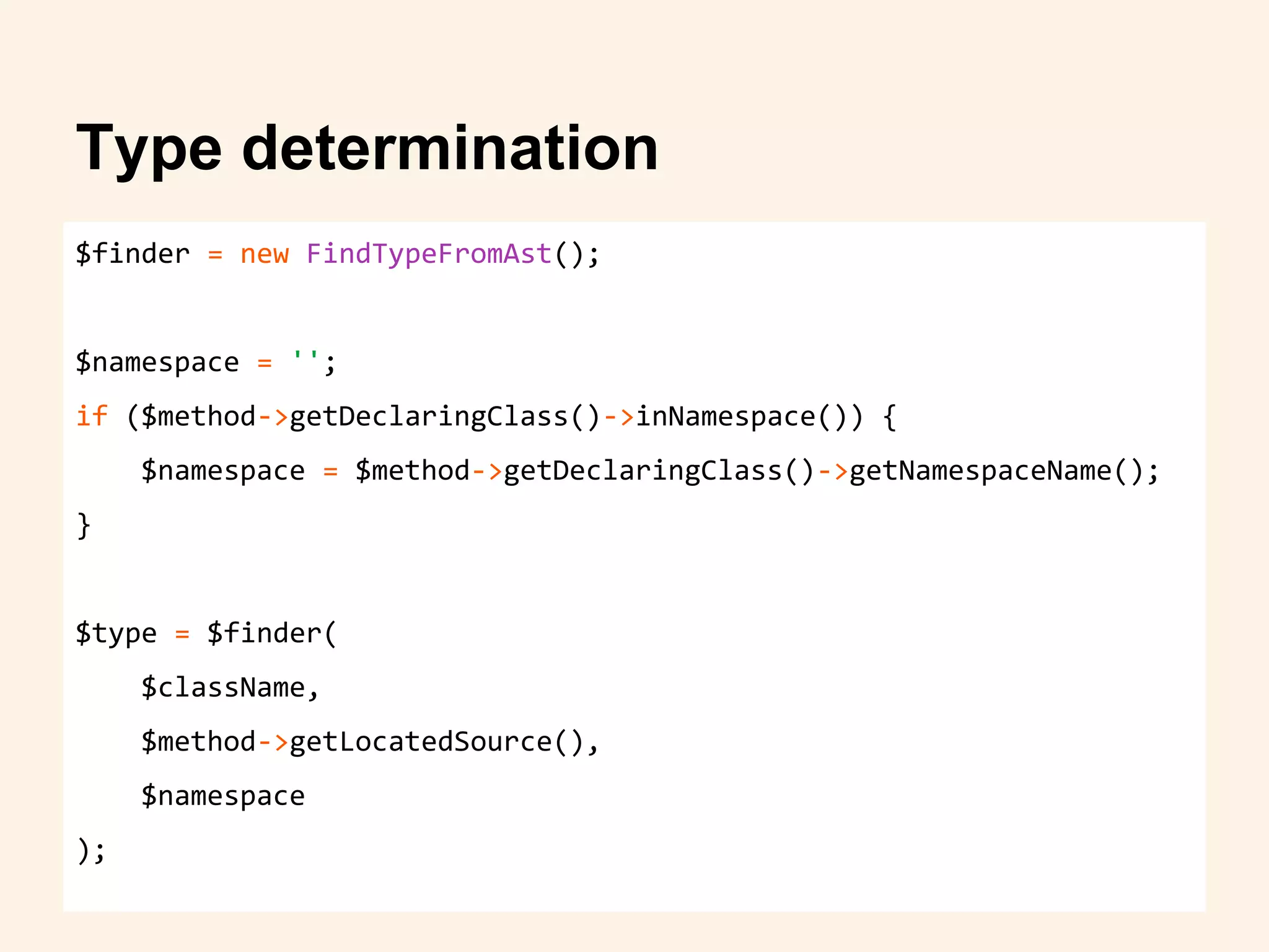 $finder = new FindTypeFromAst();
$namespace = '';
if ($method->getDeclaringClass()->inNamespace()) {
$namespace = $method->getDeclaringClass()->getNamespaceName();
}
$type = $finder(
$className,
$method->getLocatedSource(),
$namespace
);
Type determination
 
