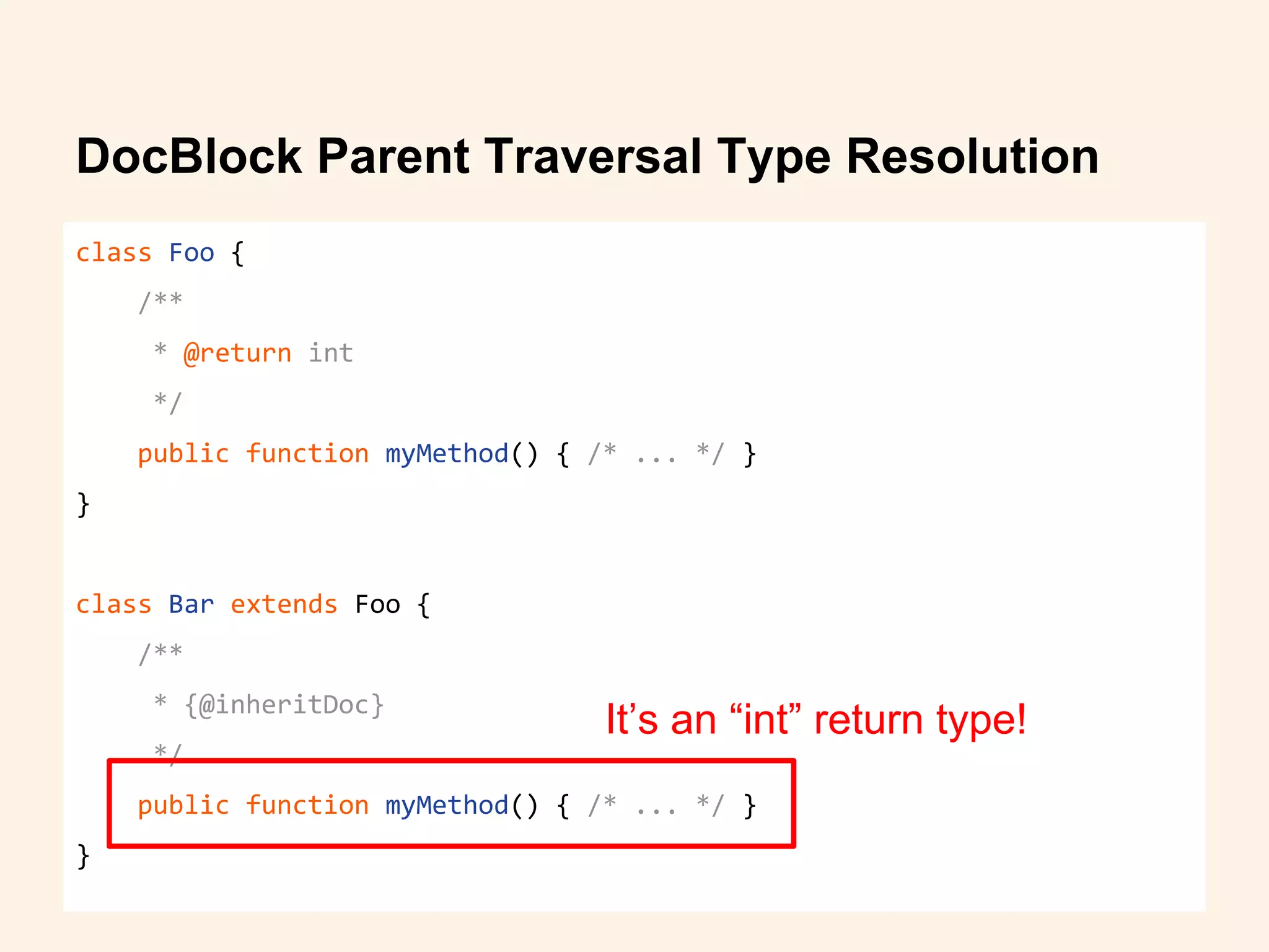 DocBlock Parent Traversal Type Resolution
class Foo {
/**
* @return int
*/
public function myMethod() { /* ... */ }
}
class Bar extends Foo {
/**
* {@inheritDoc}
*/
public function myMethod() { /* ... */ }
}
It’s an “int” return type!
 