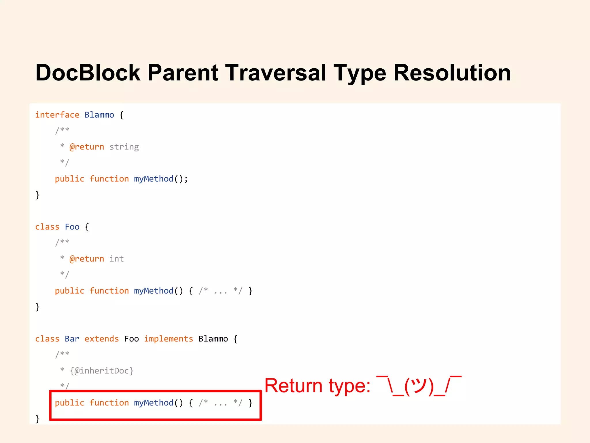 DocBlock Parent Traversal Type Resolution
interface Blammo {
/**
* @return string
*/
public function myMethod();
}
class Foo {
/**
* @return int
*/
public function myMethod() { /* ... */ }
}
class Bar extends Foo implements Blammo {
/**
* {@inheritDoc}
*/
public function myMethod() { /* ... */ }
}
Return type: ¯_(ツ)_/¯
 