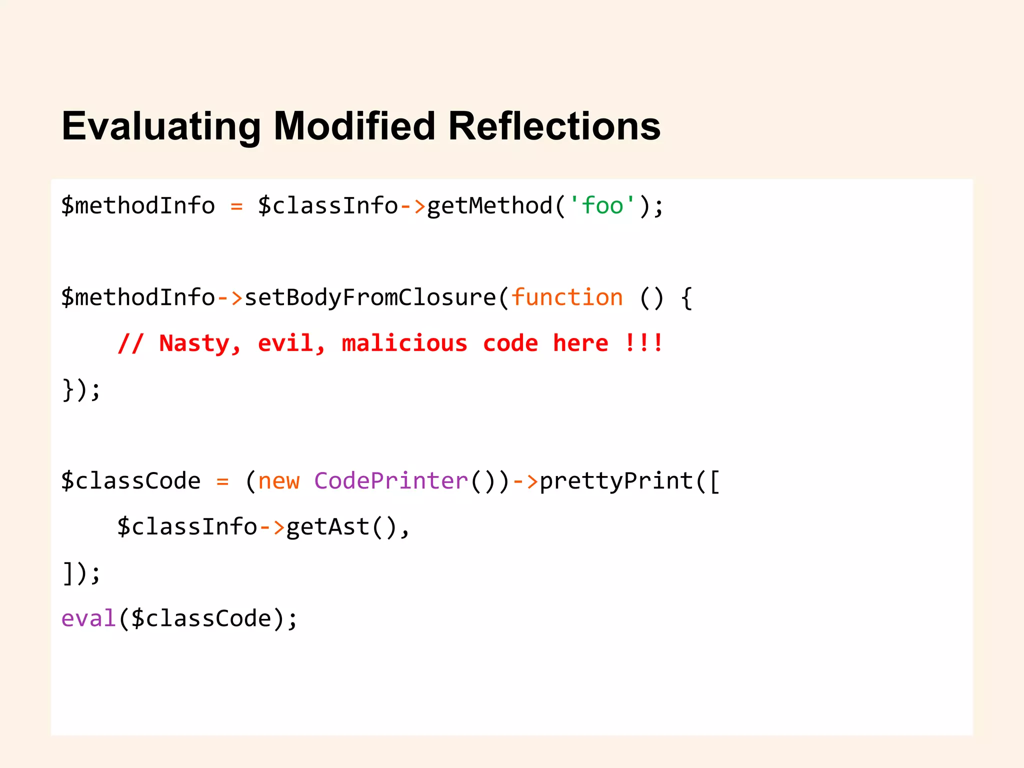 Evaluating Modified Reflections
$methodInfo = $classInfo->getMethod('foo');
$methodInfo->setBodyFromClosure(function () {
// Nasty, evil, malicious code here !!!
});
$classCode = (new CodePrinter())->prettyPrint([
$classInfo->getAst(),
]);
eval($classCode);
 