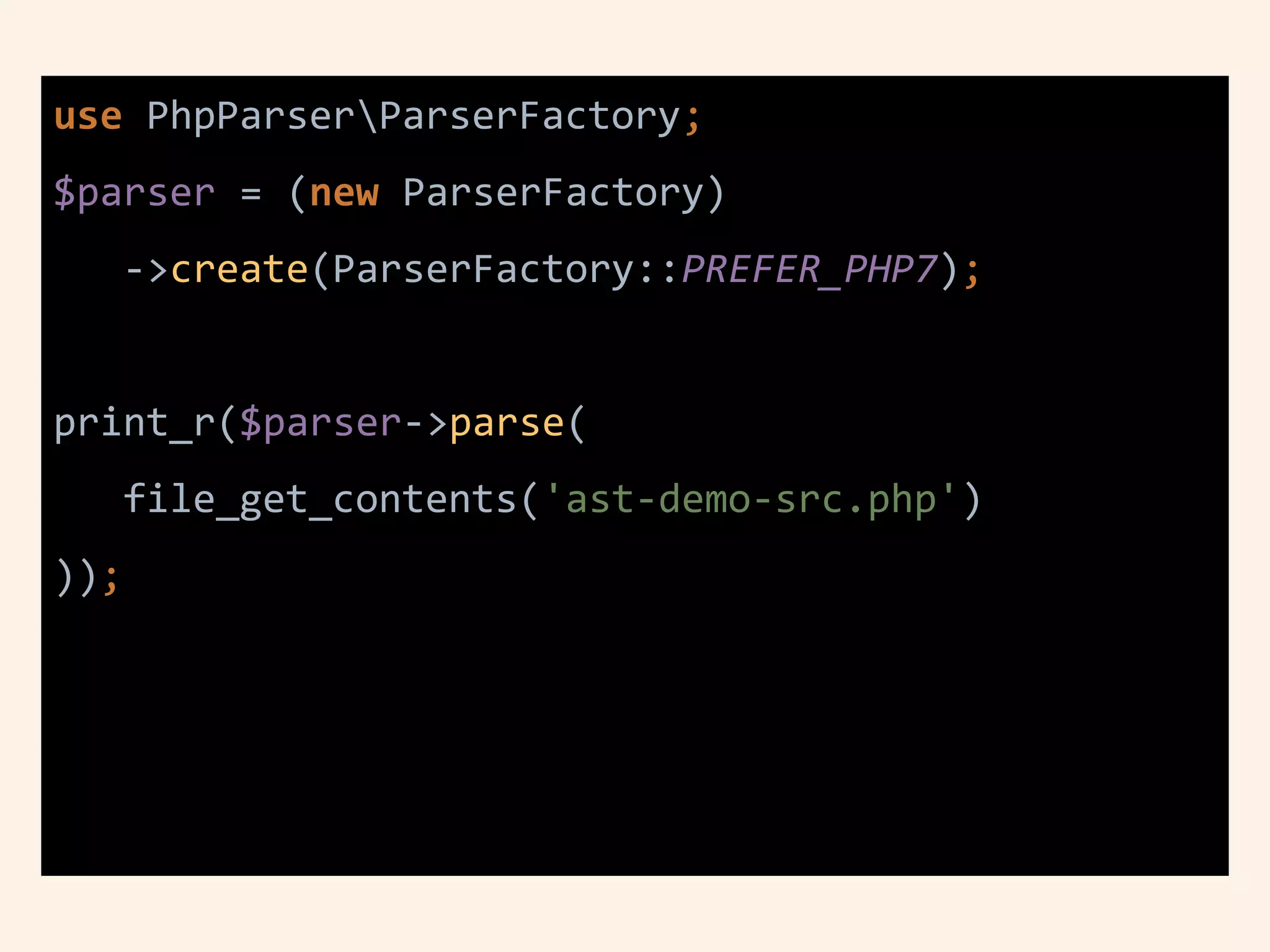use PhpParserParserFactory;
$parser = (new ParserFactory)
->create(ParserFactory::PREFER_PHP7);
print_r($parser->parse(
file_get_contents('ast-demo-src.php')
));
 