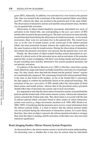 178      RIZZOLATTI       CRAIGHERO


                                                                                           gyrus (IFG), bilaterally. In addition, two activation foci were found in the parietal
                                                                                           lobe. One was located in the rostral part of the inferior parietal lobule (most likely
                                                                                           area PF), whereas the other was located in the posterior part of the same lobule.
                                                                                           The observation of intransitive actions activated the same premotor areas, but there
                                                                                           was no parietal lobe activation.
                                                                                               Observation of object-related hand/arm movements determined two areas of
                                                                                           activation in the frontal lobe, one corresponding to the pars opercularis of IFG
                                                                                           and the other located in the precentral gyrus. The latter activation was more dorsally
                                                                                           located than that found during the observation of mouth movements. As for mouth
                                                                                           movements, there were two activation foci in the parietal lobe. The rostral focus
Annu. Rev. Neurosci. 2004.27:169-192. Downloaded from arjournals.annualreviews.org




                                                                                           was, as in the case of mouth actions, in the rostral part of the inferior parietal
                                                                                           lobule, but more posteriorly located, whereas the caudal focus was essentially in
       by University of Colorado - Boulder on 10/18/07. For personal use only.




                                                                                           the same location as that for mouth actions. During the observation of intransitive
                                                                                           movements the premotor activations were present, but the parietal ones were not.
                                                                                               Finally, the observation of object-related foot/leg actions determined an acti-
                                                                                           vation of a dorsal sector of the precentral gyrus and an activation of the posterior
                                                                                           parietal lobe, in part overlapping with those seen during mouth and hand actions,
                                                                                           in part extending more dorsally. Intransitive foot actions produced premotor, but
                                                                                           not parietal, activation.
                                                                                               A weakness of the data by Buccino et al. (2001) is that they come from a group
                                                                                           study. Data from single individuals are badly needed for a more precise somatotopic
                                                                                           map. Yet, they clearly show that both the frontal and the parietal “mirror” regions
                                                                                           are somatotopically organized. The somatotopy found in the inferior parietal lobule
                                                                                           is the same as that found in the monkey. As far as the frontal lobe is concerned,
                                                                                           the data appear to conﬁrm the predictions based on the proposed homology. The
                                                                                           activation of the pars opercularis of IFG should reﬂect the observation of distal
                                                                                           hand actions and mouth actions, whereas that of the precentral cortex activation
                                                                                           should reﬂect that of proximal arm actions and of neck movements.
                                                                                               It is important to note that the observation of transitive actions activated both the
                                                                                           parietal and the frontal node of the mirror-neuron system, whereas the intransitive
                                                                                           actions activated the frontal node only. This observation is in accord with the lack
                                                                                           of inferior parietal lobule activation found in other studies in which intransitive
                                                                                           actions were used (e.g., ﬁnger movements; Iacoboni et al. 1999, 2001; Koski et al.
                                                                                           2002, 2003). Considering that the premotor areas receive visual information from
                                                                                           the inferior parietal lobule, it is hard to believe that the inferior parietal lobule
                                                                                           was not activated during the observation of intransitive actions. It is more likely,
                                                                                           therefore, that when an object is present, the inferior parietal activation is stronger
                                                                                           than when the object is lacking, and the activation, in the latter case, does not reach
                                                                                           statistical signiﬁcance.


                                                                                     Brain Imaging Studies: Mirror-Neuron System Properties
                                                                                           As discussed above, the mirror-neuron system is involved in action understanding.
                                                                                           An interesting issue is whether this is true also for actions done by individuals
 