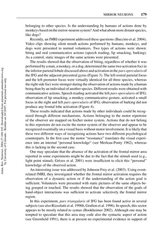 MIRROR NEURONS             179


                                                                                     belonging to other species. Is the understanding by humans of actions done by
                                                                                     monkeys based on the mirror-neuron system? And what about more distant species,
                                                                                     like dogs?
                                                                                         Recently, an fMRI experiment addressed these questions (Buccino et al. 2004).
                                                                                     Video clips showing silent mouth actions performed by humans, monkeys, and
                                                                                     dogs were presented to normal volunteers. Two types of actions were shown:
                                                                                     biting and oral communicative actions (speech reading, lip smacking, barking).
                                                                                     As a control, static images of the same actions were presented.
                                                                                         The results showed that the observation of biting, regardless of whether it was
                                                                                     performed by a man, a monkey, or a dog, determined the same two activation foci in
Annu. Rev. Neurosci. 2004.27:169-192. Downloaded from arjournals.annualreviews.org




                                                                                     the inferior parietal lobule discussed above and activation in the pars opercularis of
                                                                                     the IFG and the adjacent precentral gyrus (Figure 3). The left rostral parietal focus
       by University of Colorado - Boulder on 10/18/07. For personal use only.




                                                                                     and the left premotor focus were virtually identical for all three species, whereas
                                                                                     the right side foci were stronger during the observation of actions made by a human
                                                                                     being than by an individual of another species. Different results were obtained with
                                                                                     communicative actions. Speech reading activated the left pars opercularis of IFG;
                                                                                     observation of lip smacking, a monkey communicative gesture, activated a small
                                                                                     focus in the right and left pars opercularis of IFG; observation of barking did not
                                                                                     produce any frontal lobe activation (Figure 4).
                                                                                         These results indicated that actions made by other individuals could be recog-
                                                                                     nized through different mechanisms. Actions belonging to the motor repertoire
                                                                                     of the observer are mapped on his/her motor system. Actions that do not belong
                                                                                     to this repertoire do not excite the motor system of the observer and appear to be
                                                                                     recognized essentially on a visual basis without motor involvement. It is likely that
                                                                                     these two different ways of recognizing actions have two different psychological
                                                                                     counterparts. In the ﬁrst case the motor “resonance” translates the visual experi-
                                                                                     ence into an internal “personal knowledge“ (see Merleau-Ponty 1962), whereas
                                                                                     this is lacking in the second case.
                                                                                         One may speculate that the absence of the activation of the frontal mirror area
                                                                                     reported in some experiments might be due to the fact that the stimuli used (e.g.,
                                                                                     light point stimuli, Gr` zes et al. 2001) were insufﬁcient to elicit this “personal”
                                                                                                              e
                                                                                     knowledge of the observed action.
                                                                                         An interesting issue was addressed by Johnson Frey et al. (2003). Using event-
                                                                                     related fMRI, they investigated whether the frontal mirror activation requires the
                                                                                     observation of a dynamic action or if the understanding of the action goal is
                                                                                     sufﬁcient. Volunteers were presented with static pictures of the same objects be-
                                                                                     ing grasped or touched. The results showed that the observation of the goals of
                                                                                     hand-object interactions was sufﬁcient to activate selectively the frontal mirror
                                                                                     region.
                                                                                         In this experiment, pars triangularis of IFG has been found active in several
                                                                                     subjects (see also Rizzolatti et al. 1996b, Grafton et al. 1996). In speech, this sector
                                                                                     appears to be mostly related to syntax (Bookheimer 2002). Although one may be
                                                                                     tempted to speculate that this area may code also the syntactic aspect of action
                                                                                     (see Greenﬁeld 1991), there is at present no experimental evidence in support of
 