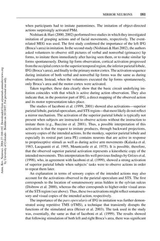 MIRROR NEURONS             181


                                                                                     when participants had to imitate pantomimes. The imitation of object-directed
                                                                                     actions surprisingly activated PMd.
                                                                                         Nishitani & Hari (2000, 2002) performed two studies in which they investigated
                                                                                     imitation of grasping actions and of facial movements, respectively. The event-
                                                                                     related MEG was used. The ﬁrst study conﬁrmed the importance of the left IFG
                                                                                     (Broca’s area) in imitation. In the second study (Nishitani & Hari 2002), the authors
                                                                                     asked volunteers to observe still pictures of verbal and nonverbal (grimaces) lip
                                                                                     forms, to imitate them immediately after having seen them, or to make similar lip
                                                                                     forms spontaneously. During lip form observation, cortical activation progressed
                                                                                     from the occipital cortex to the superior temporal region, the inferior parietal lobule,
Annu. Rev. Neurosci. 2004.27:169-192. Downloaded from arjournals.annualreviews.org




                                                                                     IFG (Broca’s area), and ﬁnally to the primary motor cortex. The activation sequence
                                                                                     during imitation of both verbal and nonverbal lip forms was the same as during
       by University of Colorado - Boulder on 10/18/07. For personal use only.




                                                                                     observation. Instead, when the volunteers executed the lip forms spontaneously,
                                                                                     only Broca’s area and the motor cortex were activated.
                                                                                         Taken together, these data clearly show that the basic circuit underlying im-
                                                                                     itation coincides with that which is active during action observation. They also
                                                                                     indicate that, in the posterior part of IFG, a direct mapping of the observed action
                                                                                     and its motor representation takes place.
                                                                                         The studies of Iacoboni et al. (1999, 2001) showed also activations—superior
                                                                                     parietal lobule, parietal operculum, and STS region—that most likely do not reﬂect
                                                                                     a mirror mechanism. The activation of the superior parietal lobule is typically not
                                                                                     present when subjects are instructed to observe actions without the instruction to
                                                                                     imitate them (e.g., Buccino et al. 2001). Thus, a possible interpretation of this
                                                                                     activation is that the request to imitate produces, through backward projections,
                                                                                     sensory copies of the intended actions. In the monkey, superior parietal lobule and
                                                                                     especially its rostral part (area PE) contains neurons that are active in response
                                                                                     to proprioceptive stimuli as well as during active arm movements (Kalaska et al.
                                                                                     1983, Lacquaniti et al. 1995, Mountcastle et al. 1975). It is possible, therefore,
                                                                                     that the observed superior parietal activation represents a kinesthetic copy of the
                                                                                     intended movements. This interpretation ﬁts well previous ﬁndings by Gr` zes et al.
                                                                                                                                                                  e
                                                                                     (1998), who, in agreement with Iacoboni et al. (1999), showed a strong activation
                                                                                     of superior parietal lobule when subjects’ tasks were to observe actions in order
                                                                                     to repeat them later.
                                                                                         An explanation in terms of sensory copies of the intended actions may also
                                                                                     account for the activations observed in the parietal operculum and STS. The ﬁrst
                                                                                     corresponds to the location of somatosensory areas hidden in the sylvian sulcus
                                                                                     (Disbrow et al. 2000), whereas the other corresponds to higher-order visual areas
                                                                                     of the STS region (see above). Thus, these two activations might reﬂect somatosen-
                                                                                     sory and visual copies of the intended action, respectively.
                                                                                         The importance of the pars opercularis of IFG in imitation was further demon-
                                                                                     strated using repetitive TMS (rTMS), a technique that transiently disrupts the
                                                                                     functions of the stimulated area (Heiser et al. 2003). The task used in the study
                                                                                     was, essentially, the same as that of Iacoboni et al. (1999). The results showed
                                                                                     that following stimulation of both left and right Broca’s area, there was signiﬁcant
 
