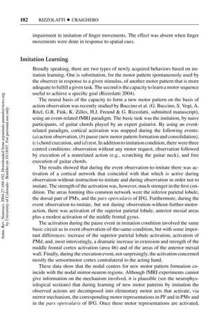 182      RIZZOLATTI       CRAIGHERO


                                                                                           impairment in imitation of ﬁnger movements. The effect was absent when ﬁnger
                                                                                           movements were done in response to spatial cues.


                                                                                     Imitation Learning
                                                                                           Broadly speaking, there are two types of newly acquired behaviors based on im-
                                                                                           itation learning. One is substitution, for the motor pattern spontaneously used by
                                                                                           the observer in response to a given stimulus, of another motor pattern that is more
                                                                                           adequate to fulﬁll a given task. The second is the capacity to learn a motor sequence
                                                                                           useful to achieve a speciﬁc goal (Rizzolatti 2004).
Annu. Rev. Neurosci. 2004.27:169-192. Downloaded from arjournals.annualreviews.org




                                                                                               The neural basis of the capacity to form a new motor pattern on the basis of
                                                                                           action observation was recently studied by Buccino et al. (G. Buccino, S. Vogt, A.
       by University of Colorado - Boulder on 10/18/07. For personal use only.




                                                                                           Ritzl, G.R. Fink, K. Zilles, H.J. Freund & G. Rizzolatti, submitted manuscript),
                                                                                           using an event-related fMRI paradigm. The basic task was the imitation, by naive
                                                                                           participants, of guitar chords played by an expert guitarist. By using an event-
                                                                                           related paradigm, cortical activation was mapped during the following events:
                                                                                           (a) action observation, (b) pause (new motor pattern formation and consolidation),
                                                                                           (c) chord execution, and (d) rest. In addition to imitation condition, there were three
                                                                                           control conditions: observation without any motor request, observation followed
                                                                                           by execution of a nonrelated action (e.g., scratching the guitar neck), and free
                                                                                           execution of guitar chords.
                                                                                               The results showed that during the event observation-to-imitate there was ac-
                                                                                           tivation of a cortical network that coincided with that which is active during
                                                                                           observation-without-instruction-to-imitate and during observation in order not to
                                                                                           imitate. The strength of the activation was, however, much stronger in the ﬁrst con-
                                                                                           dition. The areas forming this common network were the inferior parietal lobule,
                                                                                           the dorsal part of PMv, and the pars opercularis of IFG. Furthermore, during the
                                                                                           event observation-to-imitate, but not during observation-without-further-motor-
                                                                                           action, there was activation of the superior parietal lobule, anterior mesial areas
                                                                                           plus a modest activation of the middle frontal gyrus.
                                                                                               The activation during the pause event in imitation condition involved the same
                                                                                           basic circuit as in event observation-of-the-same-condition, but with some impor-
                                                                                           tant differences: increase of the superior parietal lobule activation, activation of
                                                                                           PMd, and, most interestingly, a dramatic increase in extension and strength of the
                                                                                           middle frontal cortex activation (area 46) and of the areas of the anterior mesial
                                                                                           wall. Finally, during the execution event, not surprisingly, the activation concerned
                                                                                           mostly the sensorimotor cortex contralateral to the acting hand.
                                                                                               These data show that the nodal centers for new motor pattern formation co-
                                                                                           incide with the nodal mirror-neuron regions. Although fMRI experiments cannot
                                                                                           give information on the mechanism involved, it is plausible (see the neurophys-
                                                                                           iological sections) that during learning of new motor patterns by imitation the
                                                                                           observed actions are decomposed into elementary motor acts that activate, via
                                                                                           mirror mechanism, the corresponding motor representations in PF and in PMv and
                                                                                           in the pars opercularis of IFG. Once these motor representations are activated,
 