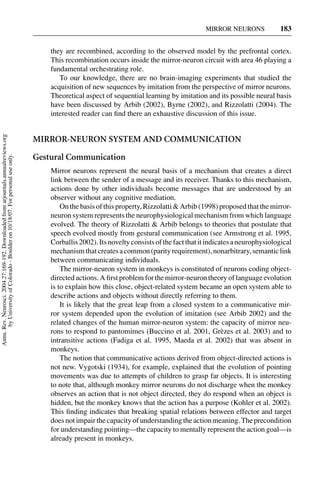 MIRROR NEURONS             183


                                                                                         they are recombined, according to the observed model by the prefrontal cortex.
                                                                                         This recombination occurs inside the mirror-neuron circuit with area 46 playing a
                                                                                         fundamental orchestrating role.
                                                                                            To our knowledge, there are no brain-imaging experiments that studied the
                                                                                         acquisition of new sequences by imitation from the perspective of mirror neurons.
                                                                                         Theoretical aspect of sequential learning by imitation and its possible neural basis
                                                                                         have been discussed by Arbib (2002), Byrne (2002), and Rizzolatti (2004). The
                                                                                         interested reader can ﬁnd there an exhaustive discussion of this issue.
Annu. Rev. Neurosci. 2004.27:169-192. Downloaded from arjournals.annualreviews.org




                                                                                     MIRROR-NEURON SYSTEM AND COMMUNICATION

                                                                                     Gestural Communication
       by University of Colorado - Boulder on 10/18/07. For personal use only.




                                                                                         Mirror neurons represent the neural basis of a mechanism that creates a direct
                                                                                         link between the sender of a message and its receiver. Thanks to this mechanism,
                                                                                         actions done by other individuals become messages that are understood by an
                                                                                         observer without any cognitive mediation.
                                                                                             On the basis of this property, Rizzolatti & Arbib (1998) proposed that the mirror-
                                                                                         neuron system represents the neurophysiological mechanism from which language
                                                                                         evolved. The theory of Rizzolatti & Arbib belongs to theories that postulate that
                                                                                         speech evolved mostly from gestural communication (see Armstrong et al. 1995,
                                                                                         Corballis 2002). Its novelty consists of the fact that it indicates a neurophysiological
                                                                                         mechanism that creates a common (parity requirement), nonarbitrary, semantic link
                                                                                         between communicating individuals.
                                                                                             The mirror-neuron system in monkeys is constituted of neurons coding object-
                                                                                         directed actions. A ﬁrst problem for the mirror-neuron theory of language evolution
                                                                                         is to explain how this close, object-related system became an open system able to
                                                                                         describe actions and objects without directly referring to them.
                                                                                             It is likely that the great leap from a closed system to a communicative mir-
                                                                                         ror system depended upon the evolution of imitation (see Arbib 2002) and the
                                                                                         related changes of the human mirror-neuron system: the capacity of mirror neu-
                                                                                         rons to respond to pantomimes (Buccino et al. 2001, Gr` zes et al. 2003) and to
                                                                                                                                                         e
                                                                                         intransitive actions (Fadiga et al. 1995, Maeda et al. 2002) that was absent in
                                                                                         monkeys.
                                                                                             The notion that communicative actions derived from object-directed actions is
                                                                                         not new. Vygotski (1934), for example, explained that the evolution of pointing
                                                                                         movements was due to attempts of children to grasp far objects. It is interesting
                                                                                         to note that, although monkey mirror neurons do not discharge when the monkey
                                                                                         observes an action that is not object directed, they do respond when an object is
                                                                                         hidden, but the monkey knows that the action has a purpose (Kohler et al. 2002).
                                                                                         This ﬁnding indicates that breaking spatial relations between effector and target
                                                                                         does not impair the capacity of understanding the action meaning. The precondition
                                                                                         for understanding pointing—the capacity to mentally represent the action goal—is
                                                                                         already present in monkeys.
 