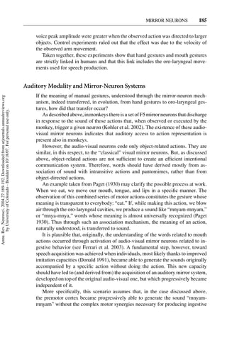 MIRROR NEURONS             185


                                                                                         voice peak amplitude were greater when the observed action was directed to larger
                                                                                         objects. Control experiments ruled out that the effect was due to the velocity of
                                                                                         the observed arm movement.
                                                                                            Taken together, these experiments show that hand gestures and mouth gestures
                                                                                         are strictly linked in humans and that this link includes the oro-laryngeal move-
                                                                                         ments used for speech production.


                                                                                     Auditory Modality and Mirror-Neuron Systems
                                                                                         If the meaning of manual gestures, understood through the mirror-neuron mech-
Annu. Rev. Neurosci. 2004.27:169-192. Downloaded from arjournals.annualreviews.org




                                                                                         anism, indeed transferred, in evolution, from hand gestures to oro-laryngeal ges-
                                                                                         tures, how did that transfer occur?
       by University of Colorado - Boulder on 10/18/07. For personal use only.




                                                                                             As described above, in monkeys there is a set of F5 mirror neurons that discharge
                                                                                         in response to the sound of those actions that, when observed or executed by the
                                                                                         monkey, trigger a given neuron (Kohler et al. 2002). The existence of these audio-
                                                                                         visual mirror neurons indicates that auditory access to action representation is
                                                                                         present also in monkeys.
                                                                                             However, the audio-visual neurons code only object-related actions. They are
                                                                                         similar, in this respect, to the “classical” visual mirror neurons. But, as discussed
                                                                                         above, object-related actions are not sufﬁcient to create an efﬁcient intentional
                                                                                         communication system. Therefore, words should have derived mostly from as-
                                                                                         sociation of sound with intransitive actions and pantomimes, rather than from
                                                                                         object-directed actions.
                                                                                             An example taken from Paget (1930) may clarify the possible process at work.
                                                                                         When we eat, we move our mouth, tongue, and lips in a speciﬁc manner. The
                                                                                         observation of this combined series of motor actions constitutes the gesture whose
                                                                                         meaning is transparent to everybody: “eat.” If, while making this action, we blow
                                                                                         air through the oro-laryngeal cavities, we produce a sound like “mnyam-mnyam,”
                                                                                         or “mnya-mnya,” words whose meaning is almost universally recognized (Paget
                                                                                         1930). Thus through such an association mechanism, the meaning of an action,
                                                                                         naturally understood, is transferred to sound.
                                                                                             It is plausible that, originally, the understanding of the words related to mouth
                                                                                         actions occurred through activation of audio-visual mirror neurons related to in-
                                                                                         gestive behavior (see Ferrari et al. 2003). A fundamental step, however, toward
                                                                                         speech acquisition was achieved when individuals, most likely thanks to improved
                                                                                         imitation capacities (Donald 1991), became able to generate the sounds originally
                                                                                         accompanied by a speciﬁc action without doing the action. This new capacity
                                                                                         should have led to (and derived from) the acquisition of an auditory mirror system,
                                                                                         developed on top of the original audio-visual one, but which progressively became
                                                                                         independent of it.
                                                                                             More speciﬁcally, this scenario assumes that, in the case discussed above,
                                                                                         the premotor cortex became progressively able to generate the sound “mnyam-
                                                                                         mnyam” without the complex motor synergies necessary for producing ingestive
 