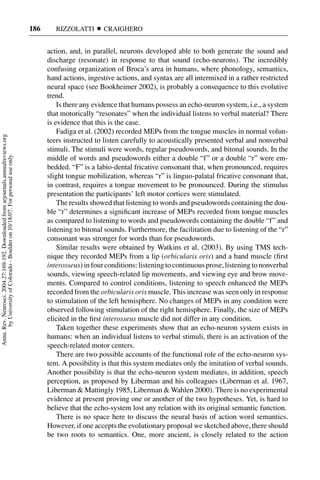 186      RIZZOLATTI       CRAIGHERO


                                                                                           action, and, in parallel, neurons developed able to both generate the sound and
                                                                                           discharge (resonate) in response to that sound (echo-neurons). The incredibly
                                                                                           confusing organization of Broca’s area in humans, where phonology, semantics,
                                                                                           hand actions, ingestive actions, and syntax are all intermixed in a rather restricted
                                                                                           neural space (see Bookheimer 2002), is probably a consequence to this evolutive
                                                                                           trend.
                                                                                               Is there any evidence that humans possess an echo-neuron system, i.e., a system
                                                                                           that motorically “resonates” when the individual listens to verbal material? There
                                                                                           is evidence that this is the case.
                                                                                               Fadiga et al. (2002) recorded MEPs from the tongue muscles in normal volun-
Annu. Rev. Neurosci. 2004.27:169-192. Downloaded from arjournals.annualreviews.org




                                                                                           teers instructed to listen carefully to acoustically presented verbal and nonverbal
                                                                                           stimuli. The stimuli were words, regular pseudowords, and bitonal sounds. In the
       by University of Colorado - Boulder on 10/18/07. For personal use only.




                                                                                           middle of words and pseudowords either a double “f” or a double “r” were em-
                                                                                           bedded. “F” is a labio-dental fricative consonant that, when pronounced, requires
                                                                                           slight tongue mobilization, whereas “r” is linguo-palatal fricative consonant that,
                                                                                           in contrast, requires a tongue movement to be pronounced. During the stimulus
                                                                                           presentation the participants’ left motor cortices were stimulated.
                                                                                               The results showed that listening to words and pseudowords containing the dou-
                                                                                           ble “r” determines a signiﬁcant increase of MEPs recorded from tongue muscles
                                                                                           as compared to listening to words and pseudowords containing the double “f” and
                                                                                           listening to bitonal sounds. Furthermore, the facilitation due to listening of the “r”
                                                                                           consonant was stronger for words than for pseudowords.
                                                                                               Similar results were obtained by Watkins et al. (2003). By using TMS tech-
                                                                                           nique they recorded MEPs from a lip (orbicularis oris) and a hand muscle (ﬁrst
                                                                                           interosseus) in four conditions: listening to continuous prose, listening to nonverbal
                                                                                           sounds, viewing speech-related lip movements, and viewing eye and brow move-
                                                                                           ments. Compared to control conditions, listening to speech enhanced the MEPs
                                                                                           recorded from the orbicularis oris muscle. This increase was seen only in response
                                                                                           to stimulation of the left hemisphere. No changes of MEPs in any condition were
                                                                                           observed following stimulation of the right hemisphere. Finally, the size of MEPs
                                                                                           elicited in the ﬁrst interosseus muscle did not differ in any condition.
                                                                                               Taken together these experiments show that an echo-neuron system exists in
                                                                                           humans: when an individual listens to verbal stimuli, there is an activation of the
                                                                                           speech-related motor centers.
                                                                                               There are two possible accounts of the functional role of the echo-neuron sys-
                                                                                           tem. A possibility is that this system mediates only the imitation of verbal sounds.
                                                                                           Another possibility is that the echo-neuron system mediates, in addition, speech
                                                                                           perception, as proposed by Liberman and his colleagues (Liberman et al. 1967,
                                                                                           Liberman & Mattingly 1985, Liberman & Wahlen 2000). There is no experimental
                                                                                           evidence at present proving one or another of the two hypotheses. Yet, is hard to
                                                                                           believe that the echo-system lost any relation with its original semantic function.
                                                                                               There is no space here to discuss the neural basis of action word semantics.
                                                                                           However, if one accepts the evolutionary proposal we sketched above, there should
                                                                                           be two roots to semantics. One, more ancient, is closely related to the action
 
