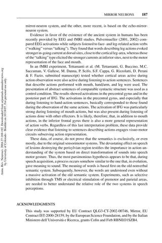 MIRROR NEURONS             187


                                                                                        mirror-neuron system, and the other, more recent, is based on the echo-mirror-
                                                                                        neuron system.
                                                                                            Evidence in favor of the existence of the ancient system in humans has been
                                                                                        recently provided by EEG and fMRI studies. Pulvermueller (2001, 2002) com-
                                                                                        pared EEG activations while subjects listened to face- and leg-related action verbs
                                                                                        (“walking” versus “talking”). They found that words describing leg actions evoked
                                                                                        stronger in-going current at dorsal sites, close to the cortical leg-area, whereas those
                                                                                        of the “talking” type elicited the stronger currents at inferior sites, next to the motor
                                                                                        representation of the face and mouth.
                                                                                            In an fMRI experiment, Tettamanti et al. (M. Tettamanti, G. Buccino, M.C.
Annu. Rev. Neurosci. 2004.27:169-192. Downloaded from arjournals.annualreviews.org




                                                                                        Saccuman, V. Gallese, M. Danna, P. Scifo, S.F. Cappa, G. Rizzolatti, D. Perani
                                                                                        & F. Fazio, submitted manuscript) tested whether cortical areas active during
       by University of Colorado - Boulder on 10/18/07. For personal use only.




                                                                                        action observation were also active during listening to action sentences. Sentences
                                                                                        that describe actions performed with mouth, hand/arm, and leg were used. The
                                                                                        presentation of abstract sentences of comparable syntactic structure was used as a
                                                                                        control condition. The results showed activations in the precentral gyrus and in the
                                                                                        posterior part of IFG. The activations in the precentral gyrus, and especially that
                                                                                        during listening to hand-action sentences, basically corresponded to those found
                                                                                        during the observation of the same actions. The activation of IFG was particularly
                                                                                        strong during listening of mouth actions, but was also present during listening of
                                                                                        actions done with other effectors. It is likely, therefore, that, in addition to mouth
                                                                                        actions, in the inferior frontal gyrus there is also a more general representation
                                                                                        of action verbs. Regardless of this last interpretation problem, these data provide
                                                                                        clear evidence that listening to sentences describing actions engages visuo-motor
                                                                                        circuits subserving action representation.
                                                                                            These data, of course, do not prove that the semantics is exclusively, or even
                                                                                        mostly, due to the original sensorimotor systems. The devastating effect on speech
                                                                                        of lesions destroying the perisylvian region testiﬁes the importance in action un-
                                                                                        derstanding of the system based on direct transformation of sounds into speech
                                                                                        motor gesture. Thus, the most parsimonious hypothesis appears to be that, during
                                                                                        speech acquisition, a process occurs somehow similar to the one that, in evolution,
                                                                                        gave meaning to sound. The meaning of words is based ﬁrst on the old nonverbal
                                                                                        semantic system. Subsequently, however, the words are understood even without
                                                                                        a massive activation of the old semantic system. Experiments, such as selective
                                                                                        inhibition through TMS or electrical stimulation of premotor and parietal areas,
                                                                                        are needed to better understand the relative role of the two systems in speech
                                                                                        perceptions.



                                                                                     ACKNOWLEDGMENTS
                                                                                        This study was supported by EU Contract QLG3-CT-2002-00746, Mirror, EU
                                                                                        Contract IST-2000-28159, by the European Science Foundation, and by the Italian
                                                                                        Ministero dell’Universit` e Ricerca, grants Coﬁn and Firb RBNEO1SZB4.
                                                                                                                a
 
