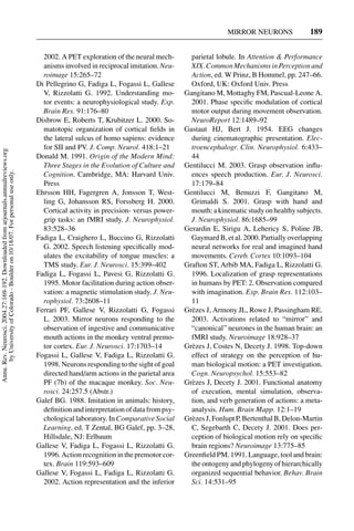 MIRROR NEURONS               189


                                                                                       2002. A PET exploration of the neural mech-        parietal lobule. In Attention & Performance
                                                                                       anisms involved in reciprocal imitation. Neu-      XIX. Common Mechanisms in Perception and
                                                                                       roimage 15:265–72                                  Action, ed. W Prinz, B Hommel, pp. 247–66.
                                                                                     Di Pellegrino G, Fadiga L, Fogassi L, Gallese        Oxford, UK: Oxford Univ. Press
                                                                                       V, Rizzolatti G. 1992. Understanding mo-         Gangitano M, Mottaghy FM, Pascual-Leone A.
                                                                                       tor events: a neurophysiological study. Exp.       2001. Phase speciﬁc modulation of cortical
                                                                                       Brain Res. 91:176–80                               motor output during movement observation.
                                                                                     Disbrow E, Roberts T, Krubitzer L. 2000. So-         NeuroReport 12:1489–92
                                                                                       matotopic organization of cortical ﬁelds in      Gastaut HJ, Bert J. 1954. EEG changes
                                                                                       the lateral sulcus of homo sapiens: evidence       during cinematographic presentation. Elec-
                                                                                       for SII and PV. J. Comp. Neurol. 418:1–21          troencephalogr. Clin. Neurophysiol. 6:433–
Annu. Rev. Neurosci. 2004.27:169-192. Downloaded from arjournals.annualreviews.org




                                                                                     Donald M. 1991. Origin of the Modern Mind:           44
                                                                                       Three Stages in the Evolution of Culture and     Gentilucci M. 2003. Grasp observation inﬂu-
       by University of Colorado - Boulder on 10/18/07. For personal use only.




                                                                                       Cognition. Cambridge, MA: Harvard Univ.            ences speech production. Eur. J. Neurosci.
                                                                                       Press                                              17:179–84
                                                                                     Ehrsson HH, Fagergren A, Jonsson T, West-          Gentilucci M, Benuzzi F, Gangitano M,
                                                                                       ling G, Johansson RS, Forssberg H. 2000.           Grimaldi S. 2001. Grasp with hand and
                                                                                       Cortical activity in precision- versus power-      mouth: a kinematic study on healthy subjects.
                                                                                       grip tasks: an fMRI study. J. Neurophysiol.        J. Neurophysiol. 86:1685–99
                                                                                       83:528–36                                        Gerardin E, Sirigu A, Lehericy S, Poline JB,
                                                                                     Fadiga L, Craighero L, Buccino G, Rizzolatti         Gaymard B, et al. 2000. Partially overlapping
                                                                                       G. 2002. Speech listening speciﬁcally mod-         neural networks for real and imagined hand
                                                                                       ulates the excitability of tongue muscles: a       movements. Cereb. Cortex 10:1093–104
                                                                                       TMS study. Eur. J. Neurosci. 15:399–402          Grafton ST, Arbib MA, Fadiga L, Rizzolatti G.
                                                                                     Fadiga L, Fogassi L, Pavesi G, Rizzolatti G.         1996. Localization of grasp representations
                                                                                       1995. Motor facilitation during action obser-      in humans by PET: 2. Observation compared
                                                                                       vation: a magnetic stimulation study. J. Neu-      with imagination. Exp. Brain Res. 112:103–
                                                                                       rophysiol. 73:2608–11                              11
                                                                                     Ferrari PF, Gallese V, Rizzolatti G, Fogassi       Gr` zes J, Armony JL, Rowe J, Passingham RE.
                                                                                                                                          e
                                                                                       L. 2003. Mirror neurons responding to the          2003. Activations related to “mirror” and
                                                                                       observation of ingestive and communicative         “canonical” neurones in the human brain: an
                                                                                       mouth actions in the monkey ventral premo-         fMRI study. Neuroimage 18:928–37
                                                                                       tor cortex. Eur. J. Neurosci. 17:1703–14         Gr` zes J, Costes N, Decety J. 1998. Top-down
                                                                                                                                          e
                                                                                     Fogassi L, Gallese V, Fadiga L, Rizzolatti G.        effect of strategy on the perception of hu-
                                                                                       1998. Neurons responding to the sight of goal      man biological motion: a PET investigation.
                                                                                       directed hand/arm actions in the parietal area     Cogn. Neuropsychol. 15:553–82
                                                                                       PF (7b) of the macaque monkey. Soc. Neu-         Gr` zes J, Decety J. 2001. Functional anatomy
                                                                                                                                          e
                                                                                       rosci. 24:257.5 (Abstr.)                           of execution, mental simulation, observa-
                                                                                     Galef BG. 1988. Imitation in animals: history,       tion, and verb generation of actions: a meta-
                                                                                       deﬁnition and interpretation of data from psy-     analysis. Hum. Brain Mapp. 12:1–19
                                                                                       chological laboratory. In Comparative Social     Gr` zes J, Fonlupt P, Bertenthal B, Delon-Martin
                                                                                                                                          e
                                                                                       Learning, ed. T Zental, BG Galef, pp. 3–28,        C, Segebarth C, Decety J. 2001. Does per-
                                                                                       Hillsdale, NJ: Erlbaum                             ception of biological motion rely on speciﬁc
                                                                                     Gallese V, Fadiga L, Fogassi L, Rizzolatti G.        brain regions? Neuroimage 13:775–85
                                                                                       1996. Action recognition in the premotor cor-    Greenﬁeld PM. 1991. Language, tool and brain:
                                                                                       tex. Brain 119:593–609                             the ontogeny and phylogeny of hierarchically
                                                                                     Gallese V, Fogassi L, Fadiga L, Rizzolatti G.        organized sequential behavior. Behav. Brain
                                                                                       2002. Action representation and the inferior       Sci. 14:531–95
 
