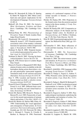 MIRROR NEURONS               191


                                                                                     Meister IG, Boroojerdi B, Foltys H, Sparing            anatomy of a prelearned sequence of hor-
                                                                                       R, Huber W, Topper R. 2003. Motor cortex             izontal saccades in humans. J. Neurosci.
                                                                                       hand area and speech: implications for the           16:3714–26
                                                                                       development of language. Neuropsychologia          Petrides M, Pandya DN. 1984. Projections to
                                                                                       41:401–6                                             the frontal cortex from the posterior parietal
                                                                                     Meltzoff AN, Prinz W. 2002. The Imitative              region in the rhesus monkey. J. Comp. Neu-
                                                                                       Mind. Development, Evolution and Brain               rol. 228:105–16
                                                                                       Bases. Cambridge, UK: Cambridge Univ.              Petrides M, Pandya DN. 1997. Comparative ar-
                                                                                       Press                                                chitectonic analysis of the human and the
                                                                                     Merleau-Ponty M. 1962. Phenomenology of                macaque frontal cortex. In Handbook of
                                                                                       Perception. Transl. C Smith. London: Rout-           Neuropsychology, ed. F Boller, J Grafman,
Annu. Rev. Neurosci. 2004.27:169-192. Downloaded from arjournals.annualreviews.org




                                                                                       ledge (From French)                                  pp. 17–58. New York: Elsevier. Vol. IX
                                                                                     Mountcastle VB, Lynch JC, Georgopoulos A,            Prinz W. 2002. Experimental approaches to im-
       by University of Colorado - Boulder on 10/18/07. For personal use only.




                                                                                       Sakata H, Acuna C. 1975. Posterior parietal          itation. See Meltzoff & Prinz 2002, pp. 143–
                                                                                       association cortex of the monkey: command            62
                                                                                       functions for operations within extrapersonal      Pulvermueller F. 2001. Brain reﬂections of
                                                                                       space. J. Neurophysiol. 38:871–908                   words and their meaning. Trends Cogn. Sci.
                                                                                     Nishitani N, Hari R. 2000. Temporal dynam-             5:517–24
                                                                                       ics of cortical representation for action. Proc.   Pulvermueller F. 2002. The Neuroscience
                                                                                       Natl. Acad. Sci. USA 97:913–18                       of Language. Cambridge, UK: Cambridge
                                                                                     Nishitani N, Hari R. 2002. Viewing lip forms:          Univ. Press. 315 pp.
                                                                                       cortical dynamics. Neuron 36:1211–20               Rizzolatti G. 2004. The mirror-neuron system
                                                                                     Paget R. 1930. Human Speech. London: Kegan             and imitation. In Perspectives on Imitation:
                                                                                       Paul, Trench                                         From Mirror Neurons to Memes, ed. S Hur-
                                                                                     Patuzzo S, Fiaschi A, Manganotti P. 2003. Mod-         ley, N Chater. Cambridge, MA: MIT Press.
                                                                                       ulation of motor cortex excitability in the left     In press
                                                                                       hemisphere during action observation: a sin-       Rizzolatti G, Arbib MA. 1998. Language within
                                                                                       gle and paired-pulse transcranial magnetic           our grasp. Trends Neurosci. 21:188–94
                                                                                       stimulation study of self- and non-self action     Rizzolatti G, Fadiga L, Fogassi L, Gallese V.
                                                                                       obervation. Neuropsychologia 41:1272–78              1996a. Premotor cortex and the recognition
                                                                                     Paus T. 1996. Location and function of the             of motor actions. Cogn. Brain Res. 3:131–
                                                                                       human frontal eye-ﬁeld: a selective review.          41
                                                                                       Neuropsychologia 34:475–83                         Rizzolatti G, Fadiga L, Matelli M, Bettinardi V,
                                                                                     Perani D, Fazio F, Borghese NA, Tettamanti M,          Paulesu E, et al. 1996b. Localization of grasp
                                                                                       Ferrari S, et al. 2001. Different brain corre-       representation in humans by PET: 1. Ob-
                                                                                       lates for watching real and virtual hand ac-         servation versus execution. Exp. Brain Res.
                                                                                       tions. Neuroimage 14:749–58                          111:246–52
                                                                                     Perrett DI, Harries MH, Bevan R, Thomas S,           Rizzolatti G, Fogassi L, Gallese V. 2001. Neu-
                                                                                       Benson PJ, et al. 1989. Frameworks of anal-          rophysiological mechanisms underlying the
                                                                                       ysis for the neural representation of animate        understanding and imitation of action. Nat.
                                                                                       objects and actions. J. Exp. Biol. 146:87–113        Rev. Neurosci. 2:661–70
                                                                                     Perrett DI, Mistlin AJ, Harries MH, Chitty AJ.       Rizzolatti G, Fogassi L, Gallese V. 2002. Motor
                                                                                       1990. Understanding the visual appearance            and cognitive functions of the ventral premo-
                                                                                       and consequence of hand actions. In Vision           tor cortex. Curr. Opin. Neurobiol. 12:149–
                                                                                       and Action: The Control of Grasping, ed. MA          54
                                                                                       Goodale, pp. 163–342. Norwood, NJ: Ablex           Rizzolatti G, Luppino G. 2001. The cortical mo-
                                                                                     Petit L, Orssaud C, Tzourio N, Crivello F,             tor system. Neuron 31:889–901
                                                                                       Berthoz A, Mazoyer B. 1996. Functional             Rizzolatti G, Luppino G, Matelli M. 1998.
 