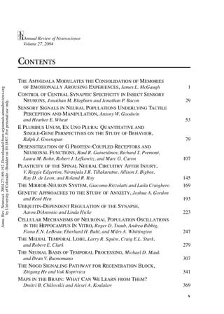 Annual Review of Neuroscience
                                                                                       Volume 27, 2004



                                                                                     CONTENTS
                                                                                     THE AMYGDALA MODULATES THE CONSOLIDATION OF MEMORIES
                                                                                       OF EMOTIONALLY AROUSING EXPERIENCES, James L. McGaugh                   1
Annu. Rev. Neurosci. 2004.27:169-192. Downloaded from arjournals.annualreviews.org




                                                                                     CONTROL OF CENTRAL SYNAPTIC SPECIFICITY IN INSECT SENSORY
                                                                                       NEURONS, Jonathan M. Blagburn and Jonathan P. Bacon                    29
       by University of Colorado - Boulder on 10/18/07. For personal use only.




                                                                                     SENSORY SIGNALS IN NEURAL POPULATIONS UNDERLYING TACTILE
                                                                                       PERCEPTION AND MANIPULATION, Antony W. Goodwin
                                                                                       and Heather E. Wheat                                                   53
                                                                                     E PLURIBUS UNUM, EX UNO PLURA: QUANTITATIVE AND
                                                                                       SINGLE-GENE PERSPECTIVES ON THE STUDY OF BEHAVIOR,
                                                                                       Ralph J. Greenspan                                                    79
                                                                                     DESENSITIZATION OF G PROTEIN–COUPLED RECEPTORS AND
                                                                                       NEURONAL FUNCTIONS, Raul R. Gainetdinov, Richard T. Premont,
                                                                                       Laura M. Bohn, Robert J. Lefkowitz, and Marc G. Caron                 107
                                                                                     PLASTICITY OF THE SPINAL NEURAL CIRCUITRY AFTER INJURY,
                                                                                       V. Reggie Edgerton, Niranjala J.K. Tillakaratne, Allison J. Bigbee,
                                                                                       Ray D. de Leon, and Roland R. Roy                                     145
                                                                                     THE MIRROR-NEURON SYSTEM, Giacomo Rizzolatti and Laila Craighero        169
                                                                                     GENETIC APPROACHES TO THE STUDY OF ANXIETY, Joshua A. Gordon
                                                                                       and Ren´ Hen
                                                                                              e                                                              193
                                                                                     UBIQUITIN-DEPENDENT REGULATION OF THE SYNAPSE,
                                                                                       Aaron DiAntonio and Linda Hicke                                       223
                                                                                     CELLULAR MECHANISMS OF NEURONAL POPULATION OSCILLATIONS
                                                                                       IN THE HIPPOCAMPUS IN VITRO, Roger D. Traub, Andrea Bibbig,
                                                                                       Fiona E.N. LeBeau, Eberhard H. Buhl, and Miles A. Whittington         247
                                                                                     THE MEDIAL TEMPORAL LOBE, Larry R. Squire, Craig E.L. Stark,
                                                                                       and Robert E. Clark                                                   279
                                                                                     THE NEURAL BASIS OF TEMPORAL PROCESSING, Michael D. Mauk
                                                                                       and Dean V. Buonomano                                                 307
                                                                                     THE NOGO SIGNALING PATHWAY FOR REGENERATION BLOCK,
                                                                                       Zhigang He and Vuk Koprivica                                          341
                                                                                     MAPS IN THE BRAIN: WHAT CAN WE LEARN FROM THEM?
                                                                                       Dmitri B. Chklovskii and Alexei A. Koulakov                           369

                                                                                                                                                              v
 